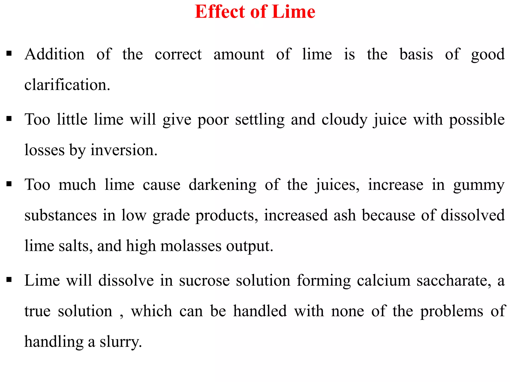  Addition of the correct amount of lime is the basis of good
clarification.
 Too little lime will give poor settling and cloudy juice with possible
losses by inversion.
 Too much lime cause darkening of the juices, increase in gummy
Effect of Lime
 Too much lime cause darkening of the juices, increase in gummy
substances in low grade products, increased ash because of dissolved
lime salts, and high molasses output.
 Lime will dissolve in sucrose solution forming calcium saccharate, a
true solution , which can be handled with none of the problems of
handling a slurry.
 