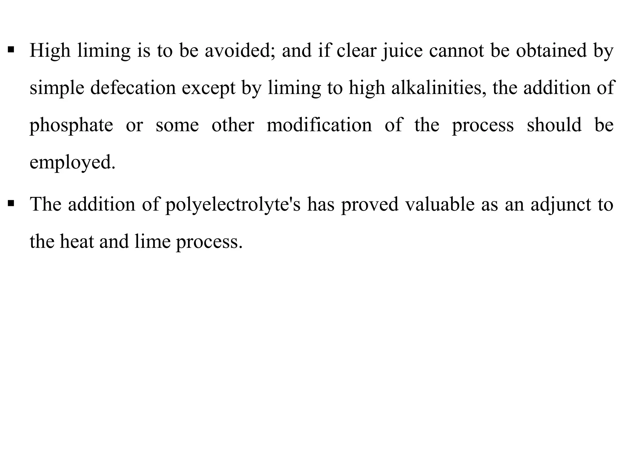  High liming is to be avoided; and if clear juice cannot be obtained by
simple defecation except by liming to high alkalinities, the addition of
phosphate or some other modification of the process should be
employed.
 The addition of polyelectrolyte's has proved valuable as an adjunct to
the heat and lime process.the heat and lime process.
 