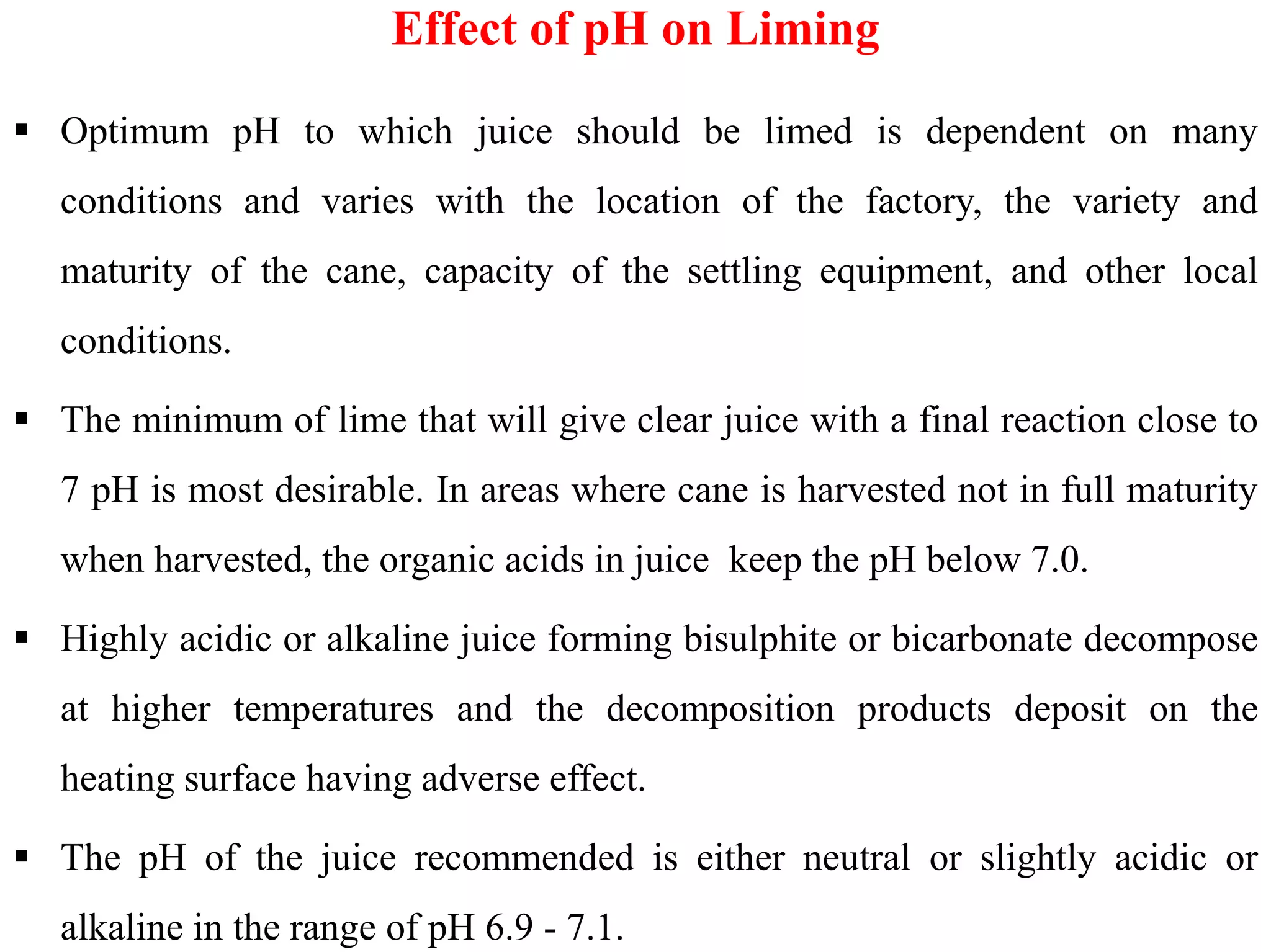  Optimum pH to which juice should be limed is dependent on many
conditions and varies with the location of the factory, the variety and
maturity of the cane, capacity of the settling equipment, and other local
conditions.
 The minimum of lime that will give clear juice with a final reaction close to
7 pH is most desirable. In areas where cane is harvested not in full maturity
Effect of pH on Liming
7 pH is most desirable. In areas where cane is harvested not in full maturity
when harvested, the organic acids in juice keep the pH below 7.0.
 Highly acidic or alkaline juice forming bisulphite or bicarbonate decompose
at higher temperatures and the decomposition products deposit on the
heating surface having adverse effect.
 The pH of the juice recommended is either neutral or slightly acidic or
alkaline in the range of pH 6.9 - 7.1.
 