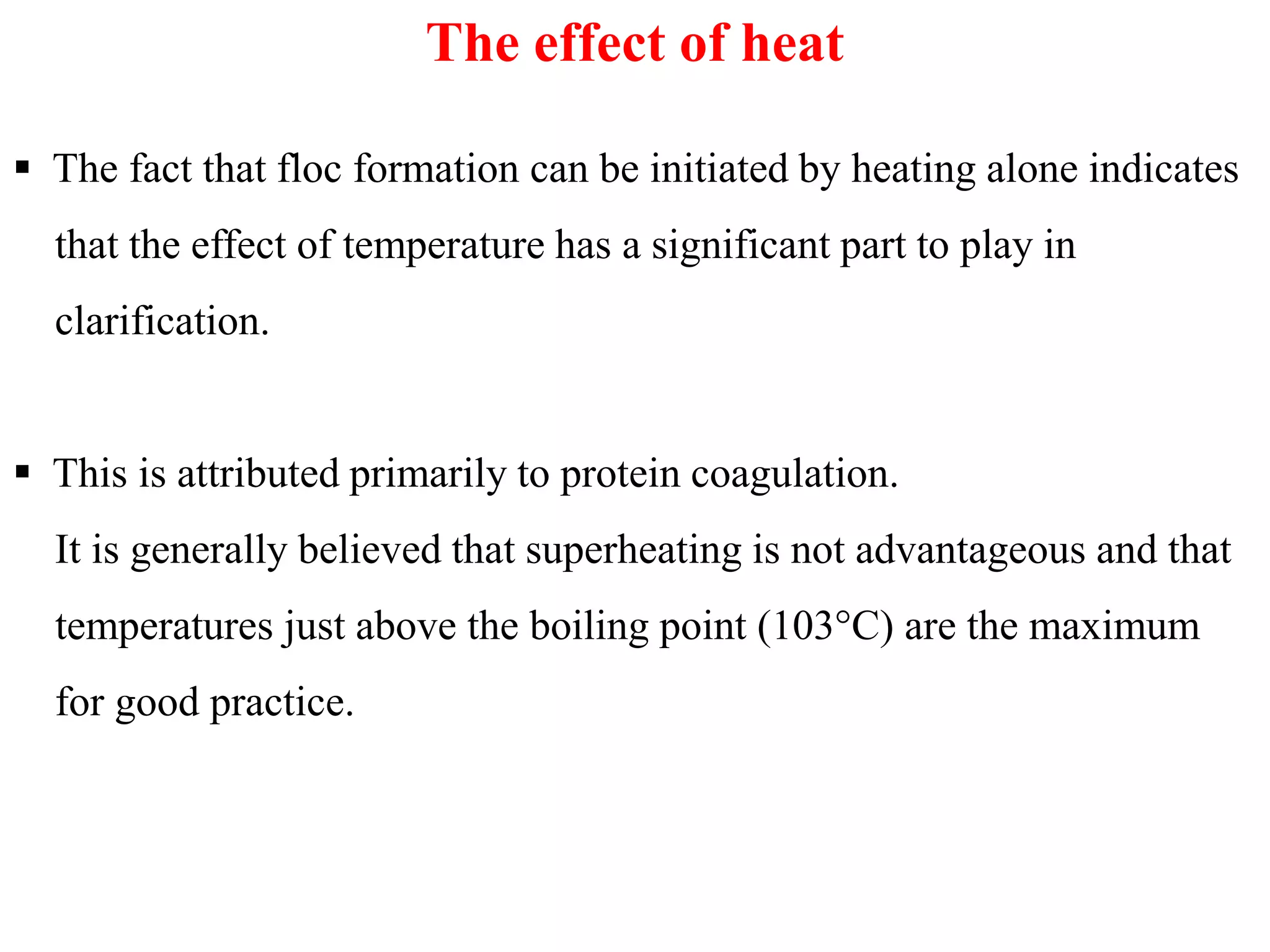 The effect of heat
 The fact that floc formation can be initiated by heating alone indicates
that the effect of temperature has a significant part to play in
clarification.
 This is attributed primarily to protein coagulation. This is attributed primarily to protein coagulation.
It is generally believed that superheating is not advantageous and that
temperatures just above the boiling point (103°C) are the maximum
for good practice.
 
