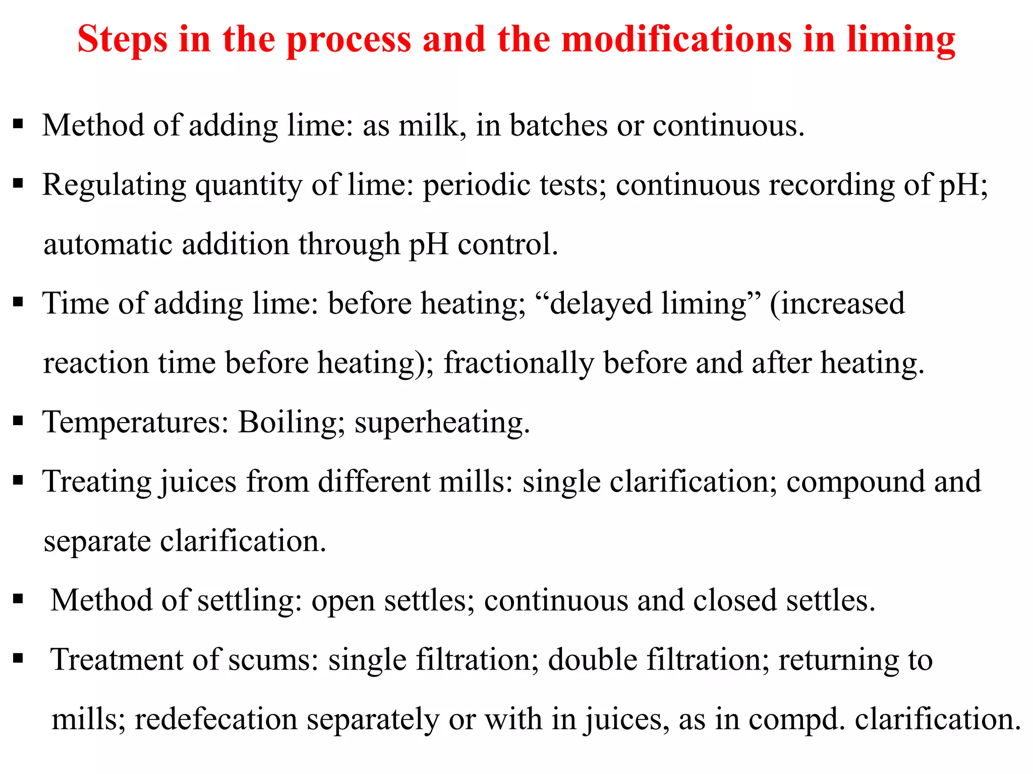 Steps in the process and the modifications in liming
 Method of adding lime: as milk, in batches or continuous.
 Regulating quantity of lime: periodic tests; continuous recording of pH;
automatic addition through pH control.
 Time of adding lime: before heating; “delayed liming” (increased
reaction time before heating); fractionally before and after heating.
 Temperatures: Boiling; superheating.
 Treating juices from different mills: single clarification; compound and
separate clarification.
 Method of settling: open settles; continuous and closed settles.
 Treatment of scums: single filtration; double filtration; returning to
mills; redefecation separately or with in juices, as in compd. clarification.
 