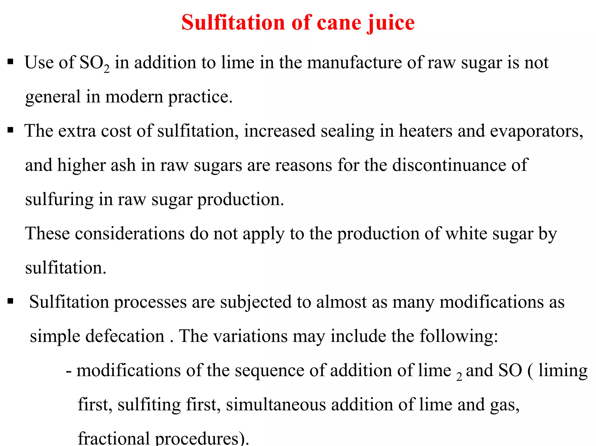 Sulfitation of cane juice
 Use of SO2 in addition to lime in the manufacture of raw sugar is not
general in modern practice.
 The extra cost of sulfitation, increased sealing in heaters and evaporators,
and higher ash in raw sugars are reasons for the discontinuance of
sulfuring in raw sugar production.
These considerations do not apply to the production of white sugar byThese considerations do not apply to the production of white sugar by
sulfitation.
 Sulfitation processes are subjected to almost as many modifications as
simple defecation . The variations may include the following:
- modifications of the sequence of addition of lime 2 and SO ( liming
first, sulfiting first, simultaneous addition of lime and gas,
fractional procedures).
 