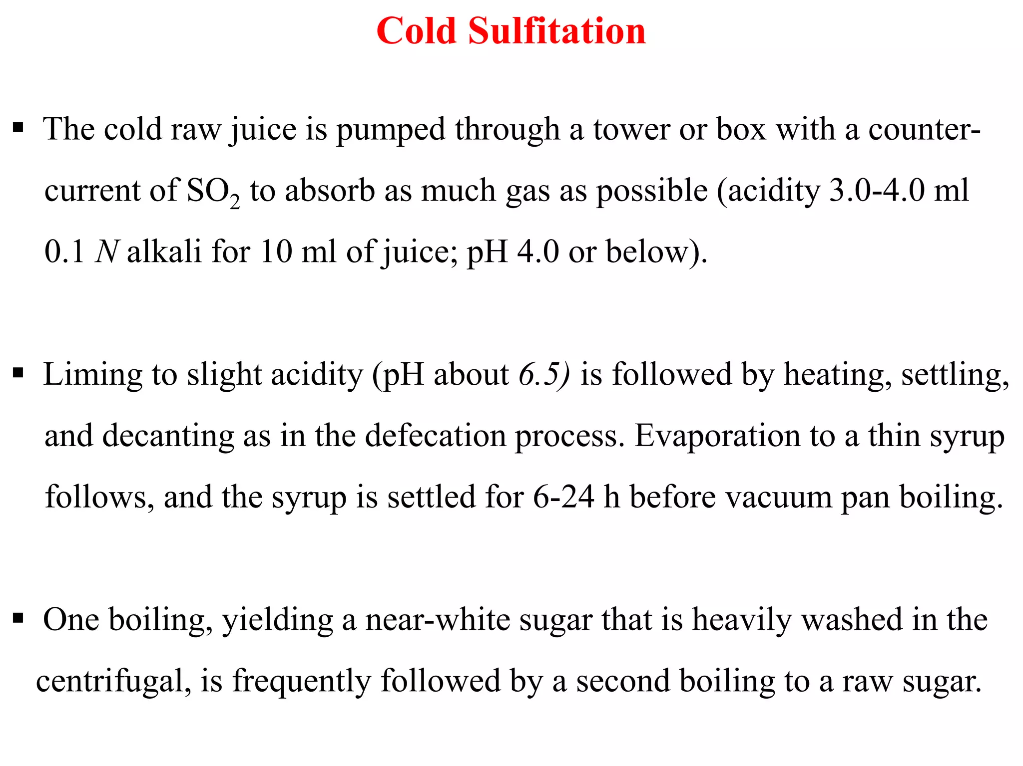 Cold Sulfitation
 The cold raw juice is pumped through a tower or box with a counter-
current of SO2 to absorb as much gas as possible (acidity 3.0-4.0 ml
0.1 N alkali for 10 ml of juice; pH 4.0 or below).
 Liming to slight acidity (pH about 6.5) is followed by heating, settling, Liming to slight acidity (pH about 6.5) is followed by heating, settling,
and decanting as in the defecation process. Evaporation to a thin syrup
follows, and the syrup is settled for 6-24 h before vacuum pan boiling.
 One boiling, yielding a near-white sugar that is heavily washed in the
centrifugal, is frequently followed by a second boiling to a raw sugar.
 