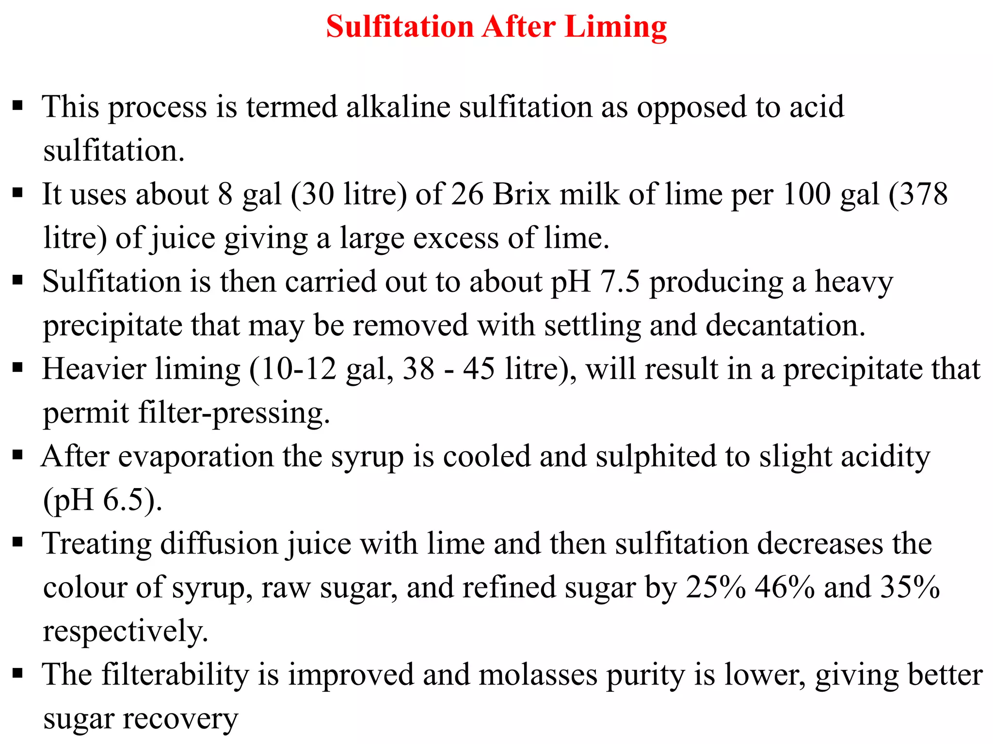 Sulfitation After Liming
 This process is termed alkaline sulfitation as opposed to acid
sulfitation.
 It uses about 8 gal (30 litre) of 26 Brix milk of lime per 100 gal (378
litre) of juice giving a large excess of lime.
 Sulfitation is then carried out to about pH 7.5 producing a heavy
precipitate that may be removed with settling and decantation.
 Heavier liming (10-12 gal, 38 - 45 litre), will result in a precipitate that Heavier liming (10-12 gal, 38 - 45 litre), will result in a precipitate that
permit filter-pressing.
 After evaporation the syrup is cooled and sulphited to slight acidity
(pH 6.5).
 Treating diffusion juice with lime and then sulfitation decreases the
colour of syrup, raw sugar, and refined sugar by 25% 46% and 35%
respectively.
 The filterability is improved and molasses purity is lower, giving better
sugar recovery
 