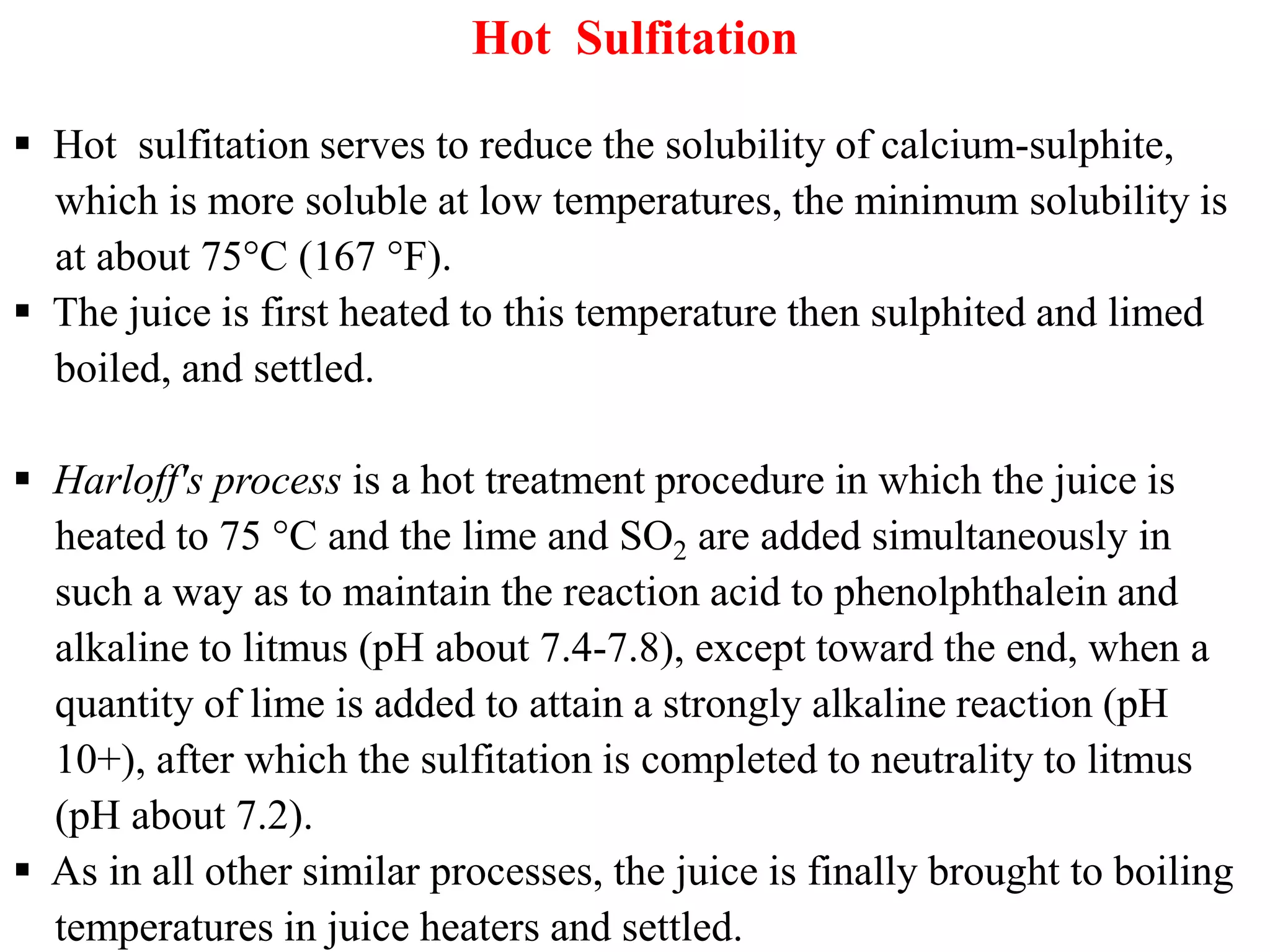 Hot Sulfitation
 Hot sulfitation serves to reduce the solubility of calcium-sulphite,
which is more soluble at low temperatures, the minimum solubility is
at about 75°C (167 °F).
 The juice is first heated to this temperature then sulphited and limed
boiled, and settled.
 Harloff's process is a hot treatment procedure in which the juice is Harloff's process is a hot treatment procedure in which the juice is
heated to 75 °C and the lime and SO2 are added simultaneously in
such a way as to maintain the reaction acid to phenolphthalein and
alkaline to litmus (pH about 7.4-7.8), except toward the end, when a
quantity of lime is added to attain a strongly alkaline reaction (pH
10+), after which the sulfitation is completed to neutrality to litmus
(pH about 7.2).
 As in all other similar processes, the juice is finally brought to boiling
temperatures in juice heaters and settled.
 
