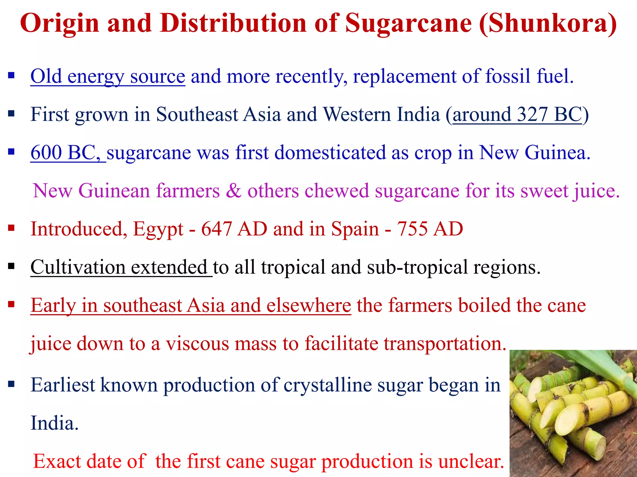 Origin and Distribution of Sugarcane (Shunkora)
 Old energy source and more recently, replacement of fossil fuel.
 First grown in Southeast Asia and Western India (around 327 BC)
 600 BC, sugarcane was first domesticated as crop in New Guinea.
New Guinean farmers & others chewed sugarcane for its sweet juice.
 Introduced, Egypt - 647 AD and in Spain - 755 AD Introduced, Egypt - 647 AD and in Spain - 755 AD
 Cultivation extended to all tropical and sub-tropical regions.
 Early in southeast Asia and elsewhere the farmers boiled the cane
juice down to a viscous mass to facilitate transportation.
 Earliest known production of crystalline sugar began in
India.
Exact date of the first cane sugar production is unclear.
 