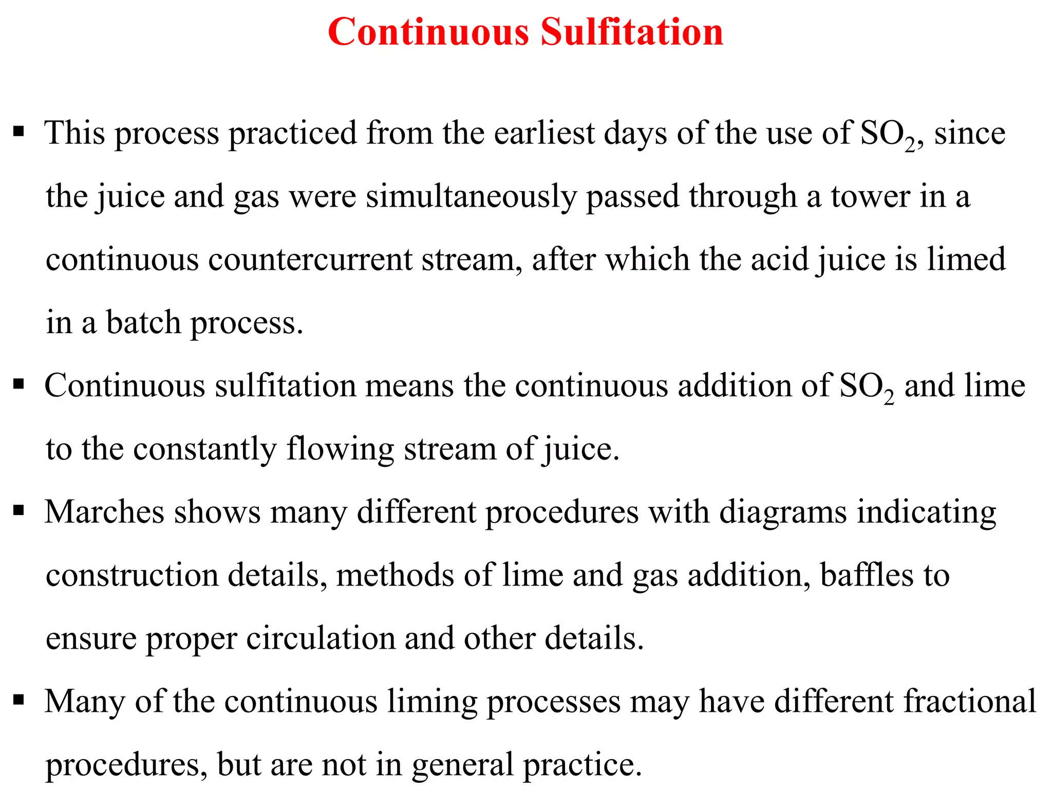 Continuous Sulfitation
 This process practiced from the earliest days of the use of SO2, since
the juice and gas were simultaneously passed through a tower in a
continuous countercurrent stream, after which the acid juice is limed
in a batch process.
 Continuous sulfitation means the continuous addition of SO2 and lime Continuous sulfitation means the continuous addition of SO2 and lime
to the constantly flowing stream of juice.
 Marches shows many different procedures with diagrams indicating
construction details, methods of lime and gas addition, baffles to
ensure proper circulation and other details.
 Many of the continuous liming processes may have different fractional
procedures, but are not in general practice.
 