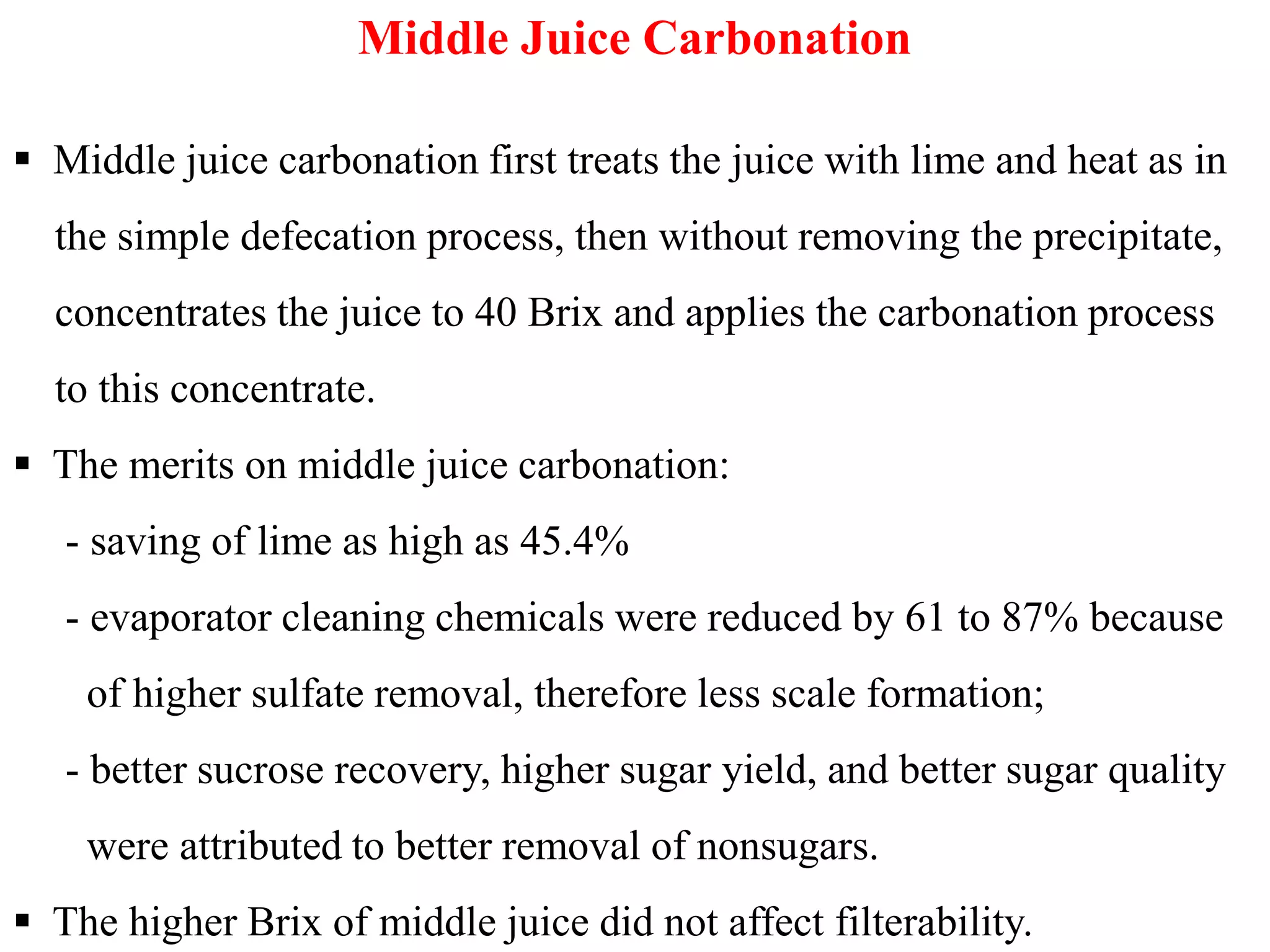 Middle Juice Carbonation
 Middle juice carbonation first treats the juice with lime and heat as in
the simple defecation process, then without removing the precipitate,
concentrates the juice to 40 Brix and applies the carbonation process
to this concentrate.
 The merits on middle juice carbonation: The merits on middle juice carbonation:
- saving of lime as high as 45.4%
- evaporator cleaning chemicals were reduced by 61 to 87% because
of higher sulfate removal, therefore less scale formation;
- better sucrose recovery, higher sugar yield, and better sugar quality
were attributed to better removal of nonsugars.
 The higher Brix of middle juice did not affect filterability.
 