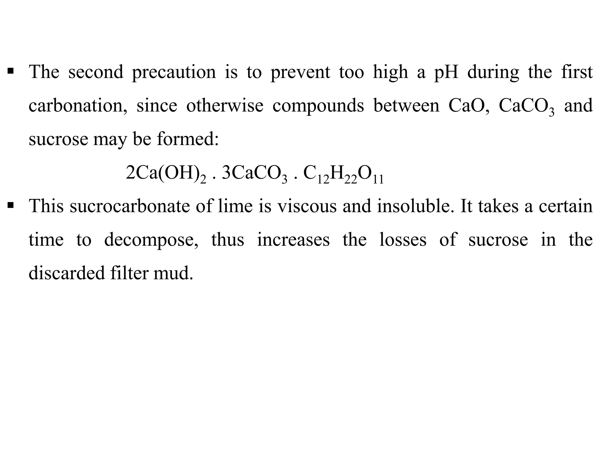  The second precaution is to prevent too high a pH during the first
carbonation, since otherwise compounds between CaO, CaCO3 and
sucrose may be formed:
2Ca(OH)2 . 3CaCO3 . C12H22O11
 This sucrocarbonate of lime is viscous and insoluble. It takes a certain
time to decompose, thus increases the losses of sucrose in the
discarded filter mud.
 