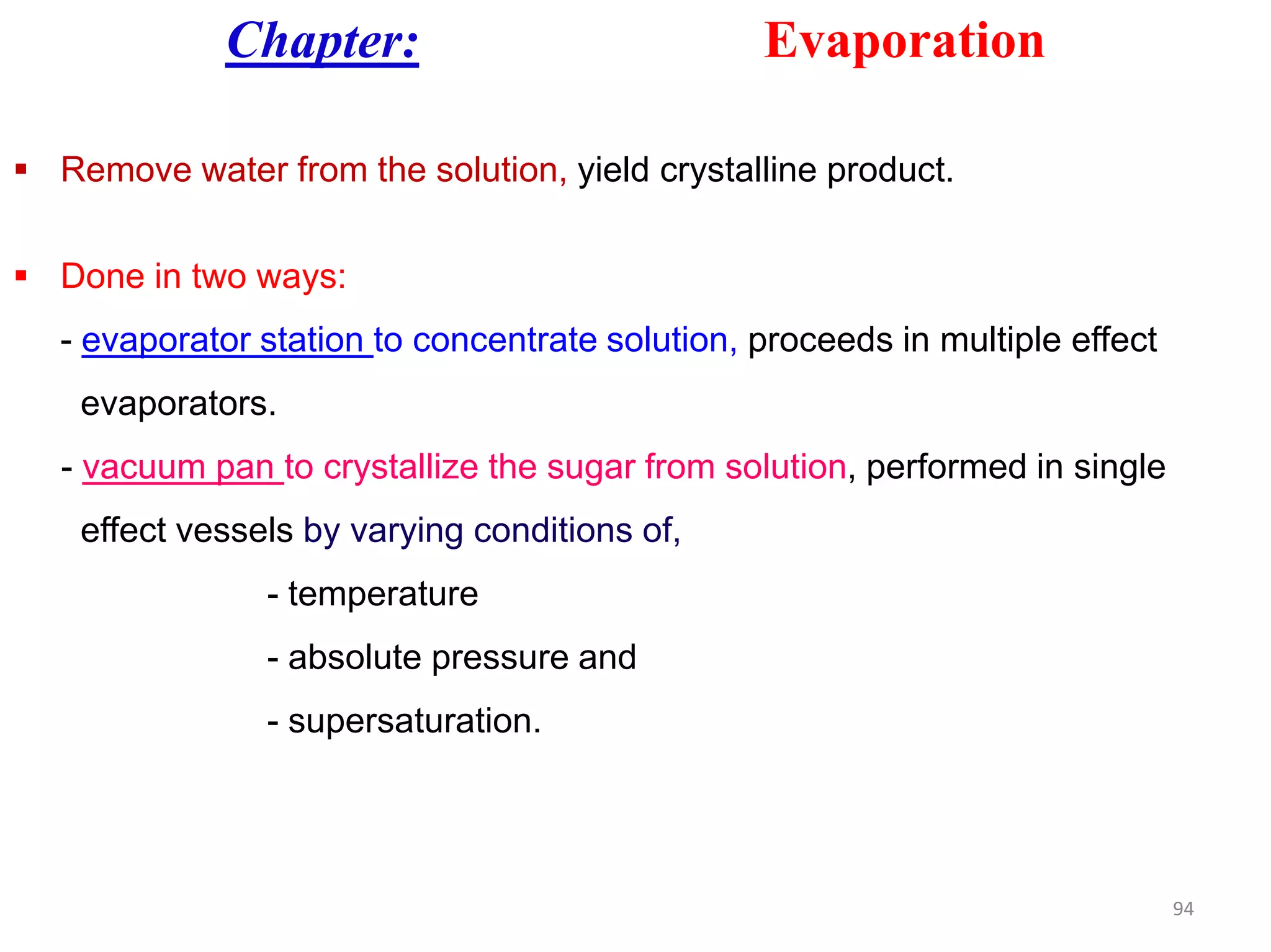 Chapter: Evaporation
 Remove water from the solution, yield crystalline product.
 Done in two ways:
- evaporator station to concentrate solution, proceeds in multiple effect
evaporators.
- vacuum pan to crystallize the sugar from solution, performed in single- vacuum pan to crystallize the sugar from solution, performed in single
effect vessels by varying conditions of,
- temperature
- absolute pressure and
- supersaturation.
94
 