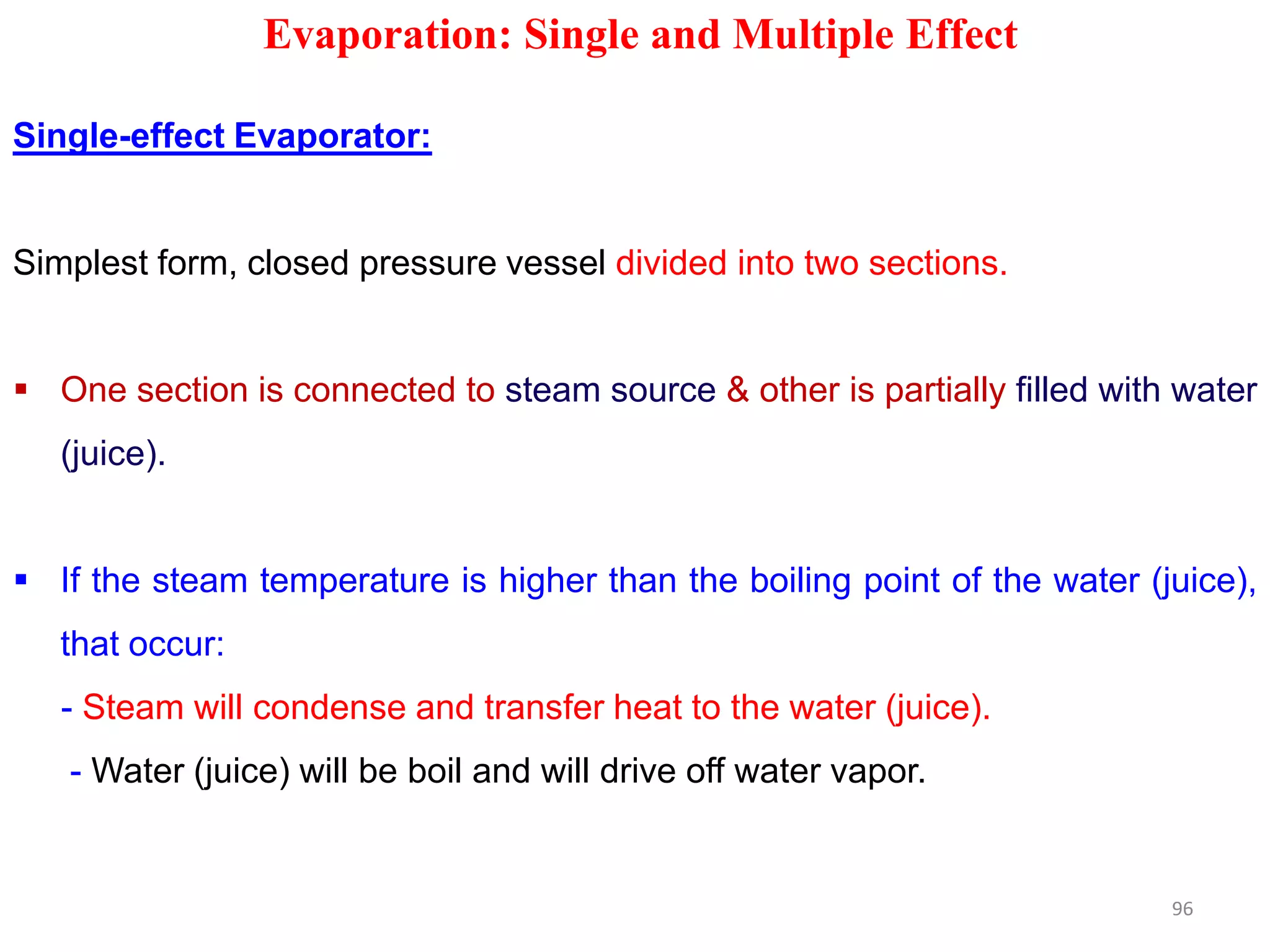 Evaporation: Single and Multiple Effect
Single-effect Evaporator:
Simplest form, closed pressure vessel divided into two sections.
 One section is connected to steam source & other is partially filled with water
(juice).
 If the steam temperature is higher than the boiling point of the water (juice),
that occur:
- Steam will condense and transfer heat to the water (juice).
- Water (juice) will be boil and will drive off water vapor.
96
 