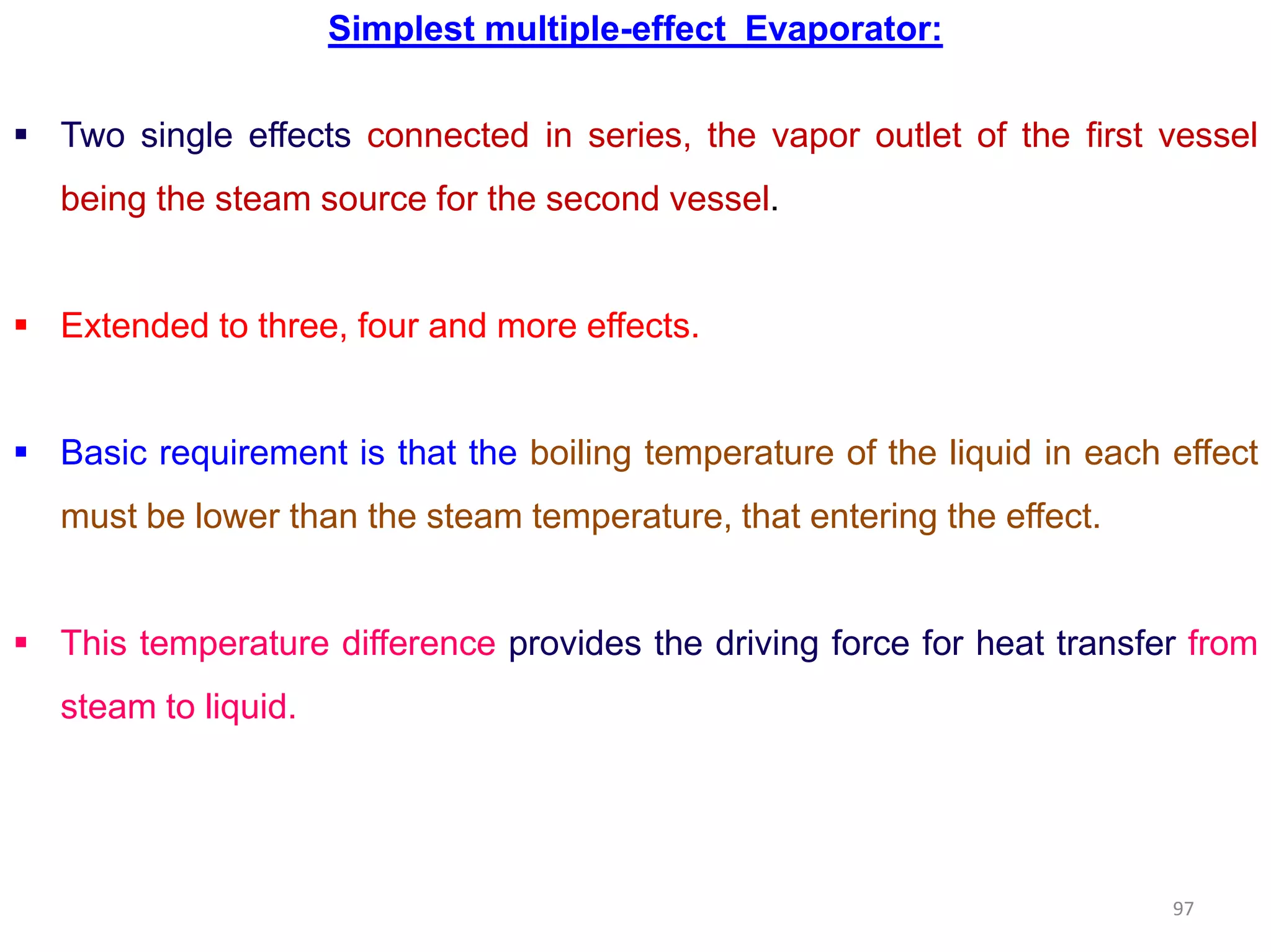 Simplest multiple-effect Evaporator:
 Two single effects connected in series, the vapor outlet of the first vessel
being the steam source for the second vessel.
 Extended to three, four and more effects.
 Basic requirement is that the boiling temperature of the liquid in each effect
must be lower than the steam temperature, that entering the effect.
 This temperature difference provides the driving force for heat transfer from
steam to liquid.
97
 