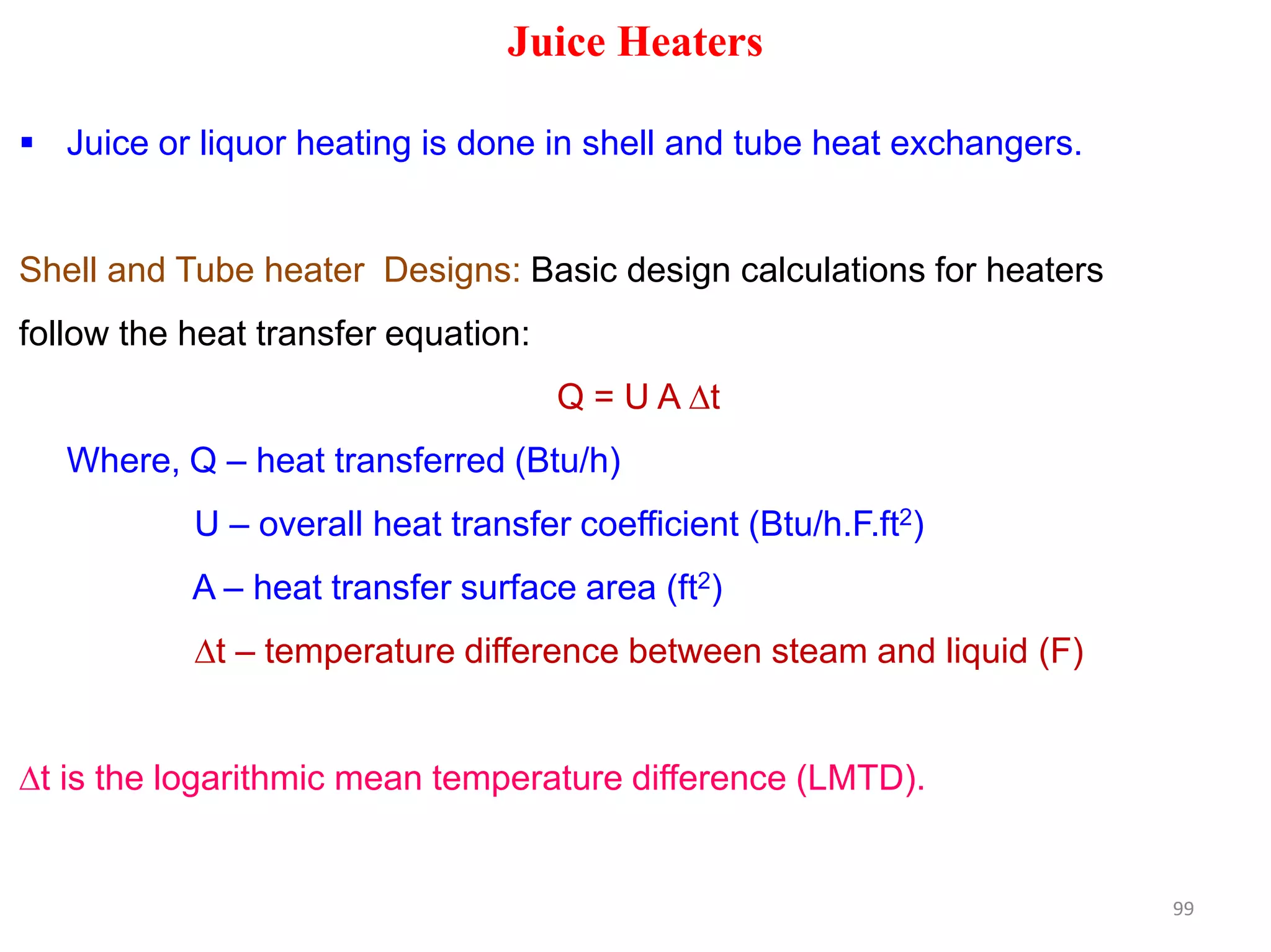 Juice Heaters
 Juice or liquor heating is done in shell and tube heat exchangers.
Shell and Tube heater Designs: Basic design calculations for heaters
follow the heat transfer equation:
Q = U A t
Where, Q – heat transferred (Btu/h)Where, Q – heat transferred (Btu/h)
U – overall heat transfer coefficient (Btu/h.F.ft2)
A – heat transfer surface area (ft2)
t – temperature difference between steam and liquid (F)
t is the logarithmic mean temperature difference (LMTD).
99
 