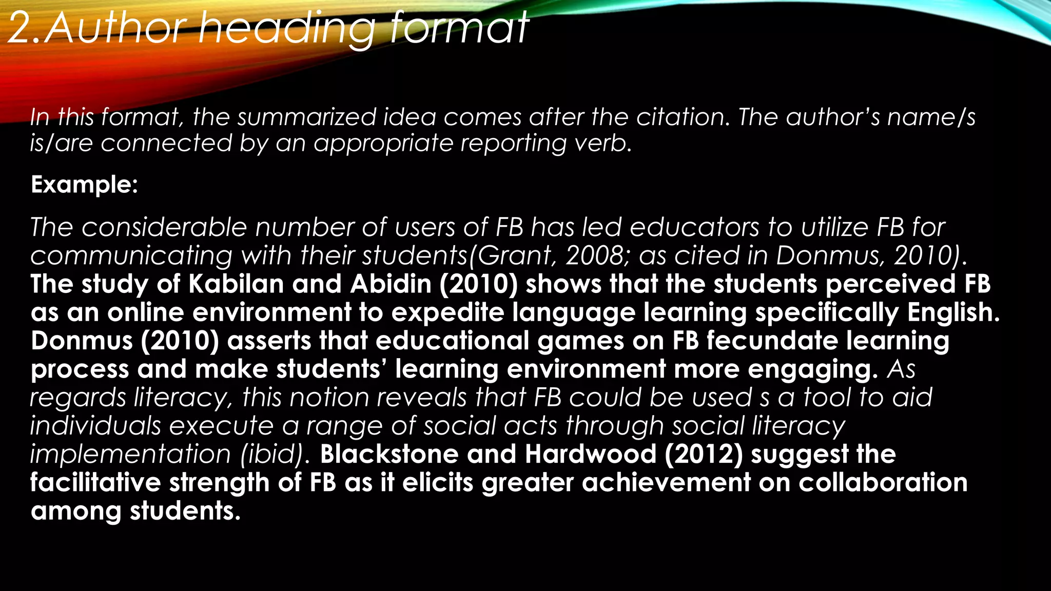2.Author heading format
In this format, the summarized idea comes after the citation. The author’s name/s
is/are connected by an appropriate reporting verb.
Example:
The considerable number of users of FB has led educators to utilize FB for
communicating with their students(Grant, 2008; as cited in Donmus, 2010).
The study of Kabilan and Abidin (2010) shows that the students perceived FB
as an online environment to expedite language learning specifically English.
Donmus (2010) asserts that educational games on FB fecundate learning
process and make students’ learning environment more engaging. As
regards literacy, this notion reveals that FB could be used s a tool to aid
individuals execute a range of social acts through social literacy
implementation (ibid). Blackstone and Hardwood (2012) suggest the
facilitative strength of FB as it elicits greater achievement on collaboration
among students.
 