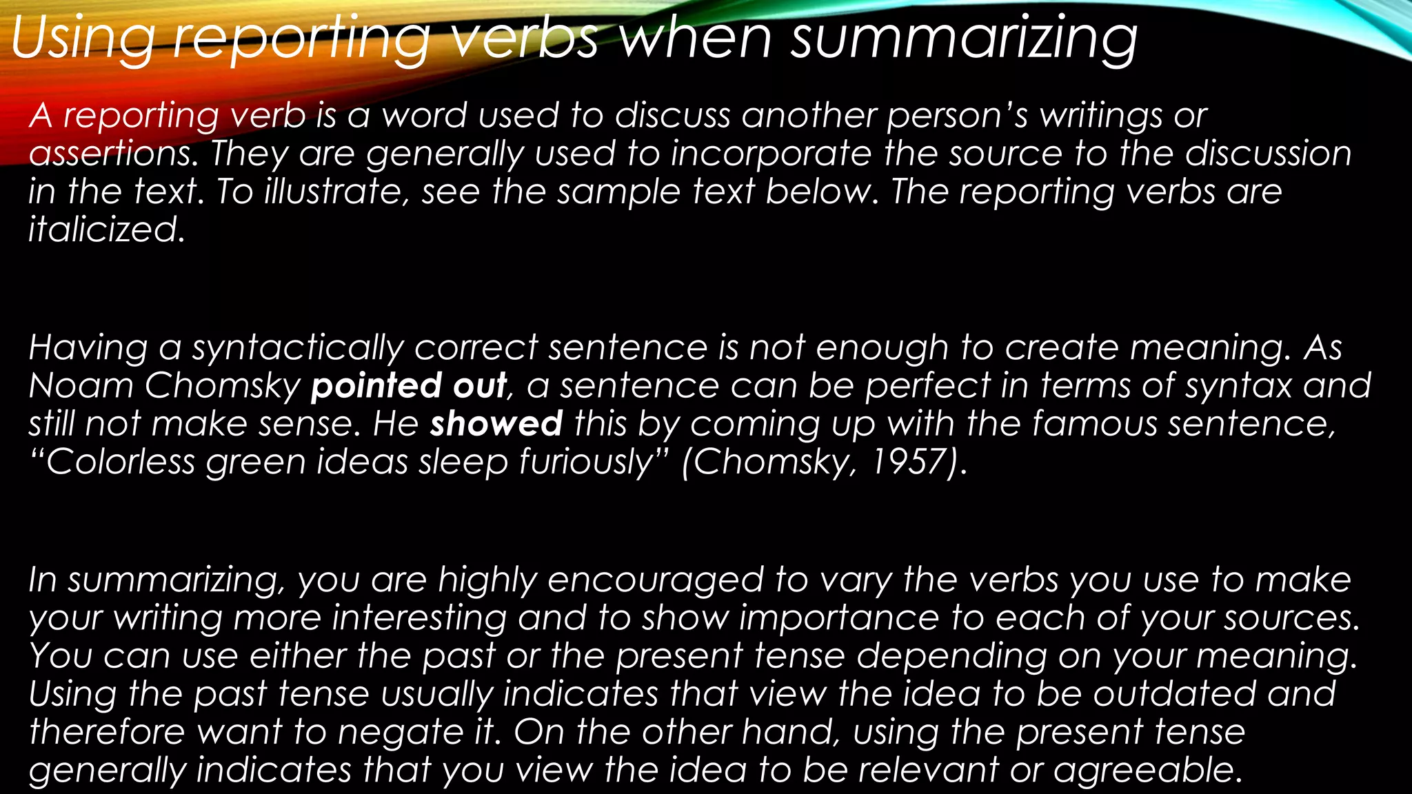 Using reporting verbs when summarizing
A reporting verb is a word used to discuss another person’s writings or
assertions. They are generally used to incorporate the source to the discussion
in the text. To illustrate, see the sample text below. The reporting verbs are
italicized.
Having a syntactically correct sentence is not enough to create meaning. As
Noam Chomsky pointed out, a sentence can be perfect in terms of syntax and
still not make sense. He showed this by coming up with the famous sentence,
“Colorless green ideas sleep furiously” (Chomsky, 1957).
In summarizing, you are highly encouraged to vary the verbs you use to make
your writing more interesting and to show importance to each of your sources.
You can use either the past or the present tense depending on your meaning.
Using the past tense usually indicates that view the idea to be outdated and
therefore want to negate it. On the other hand, using the present tense
generally indicates that you view the idea to be relevant or agreeable.
 