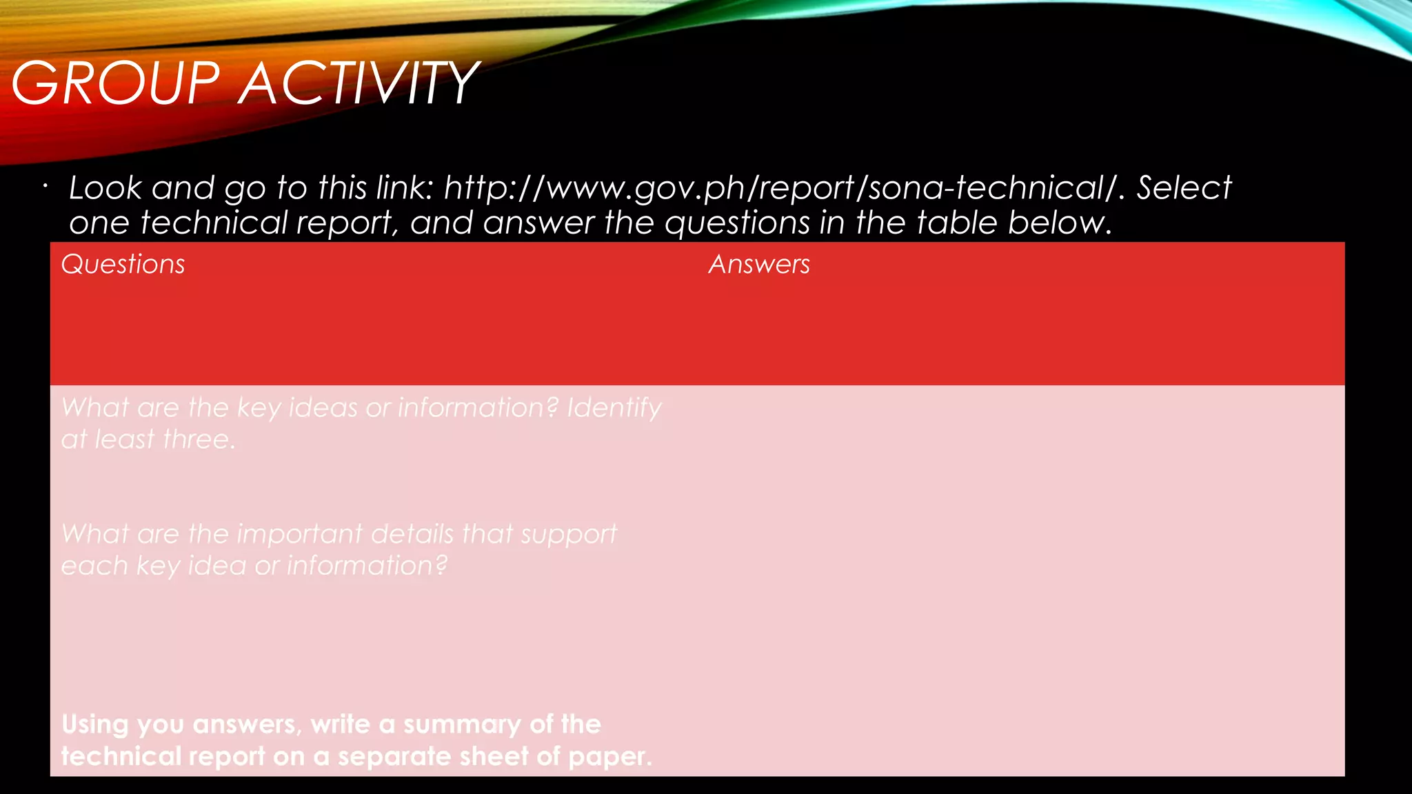 GROUP ACTIVITY
•
Look and go to this link: http://www.gov.ph/report/sona-technical/. Select
one technical report, and answer the questions in the table below.
Questions Answers
What are the key ideas or information? Identify
at least three.
What are the important details that support
each key idea or information?
Using you answers, write a summary of the
technical report on a separate sheet of paper.
 