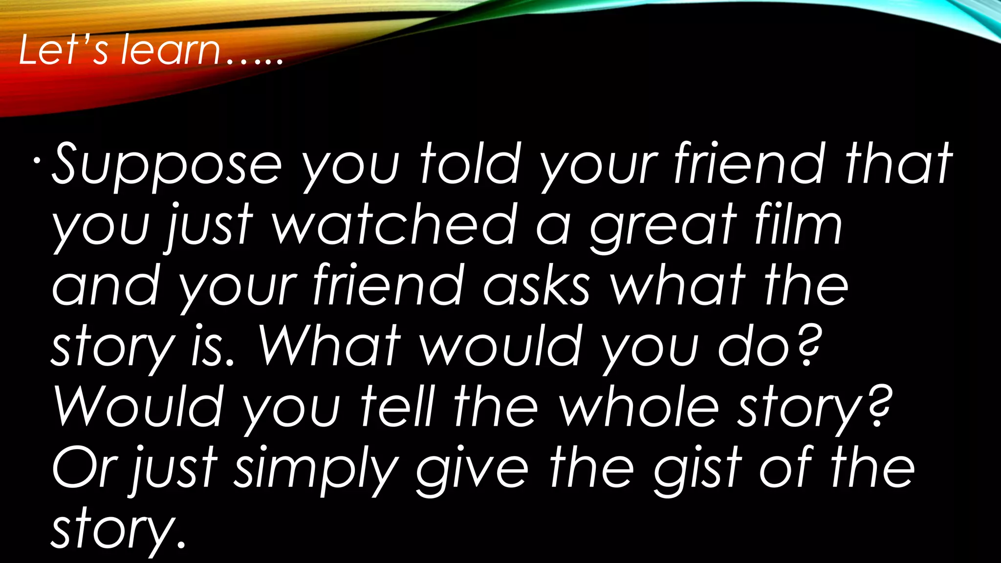 Let’s learn…..
•
Suppose you told your friend that
you just watched a great film
and your friend asks what the
story is. What would you do?
Would you tell the whole story?
Or just simply give the gist of the
story.
 