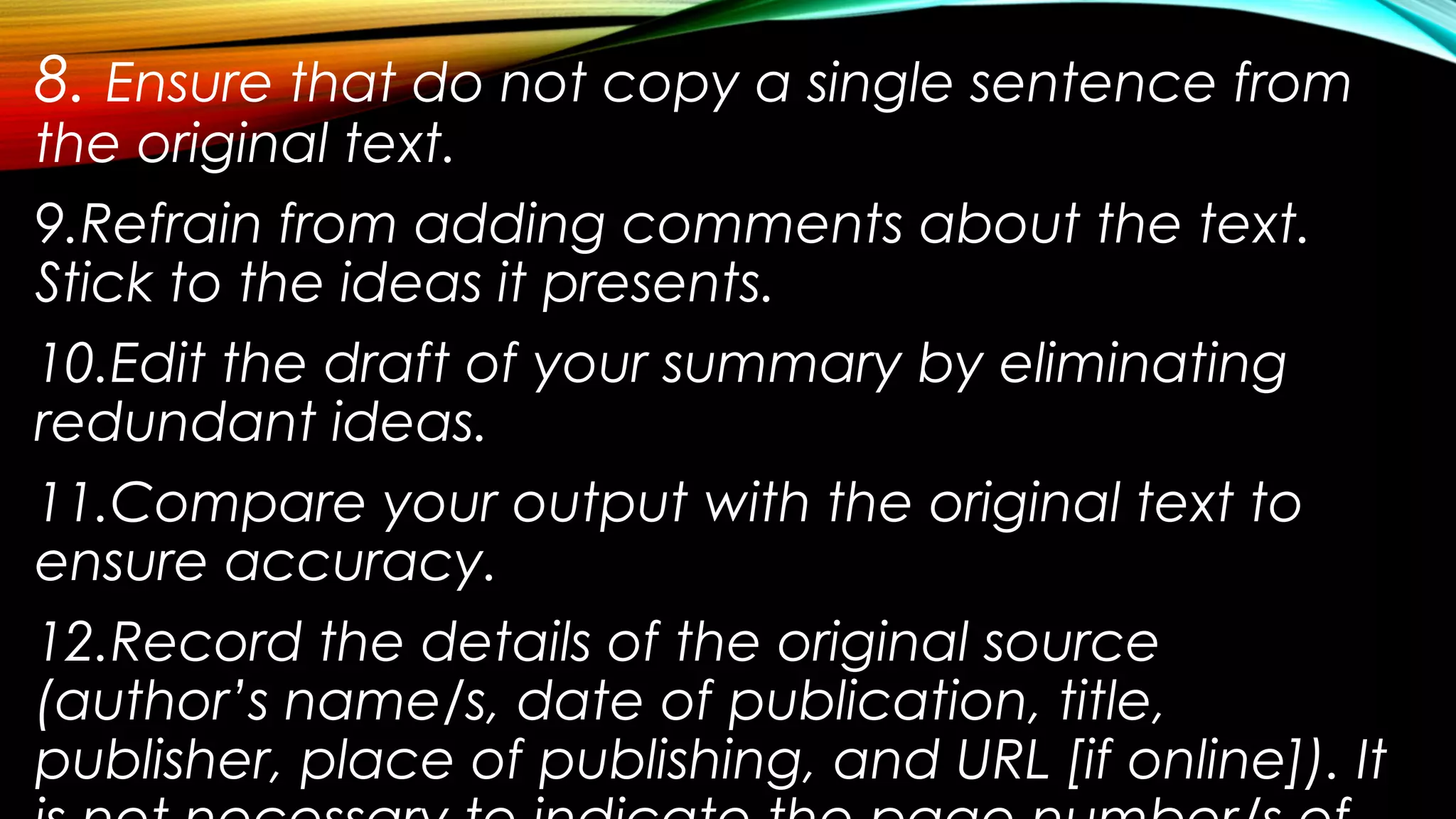8. Ensure that do not copy a single sentence from
the original text.
9.Refrain from adding comments about the text.
Stick to the ideas it presents.
10.Edit the draft of your summary by eliminating
redundant ideas.
11.Compare your output with the original text to
ensure accuracy.
12.Record the details of the original source
(author’s name/s, date of publication, title,
publisher, place of publishing, and URL [if online]). It
 