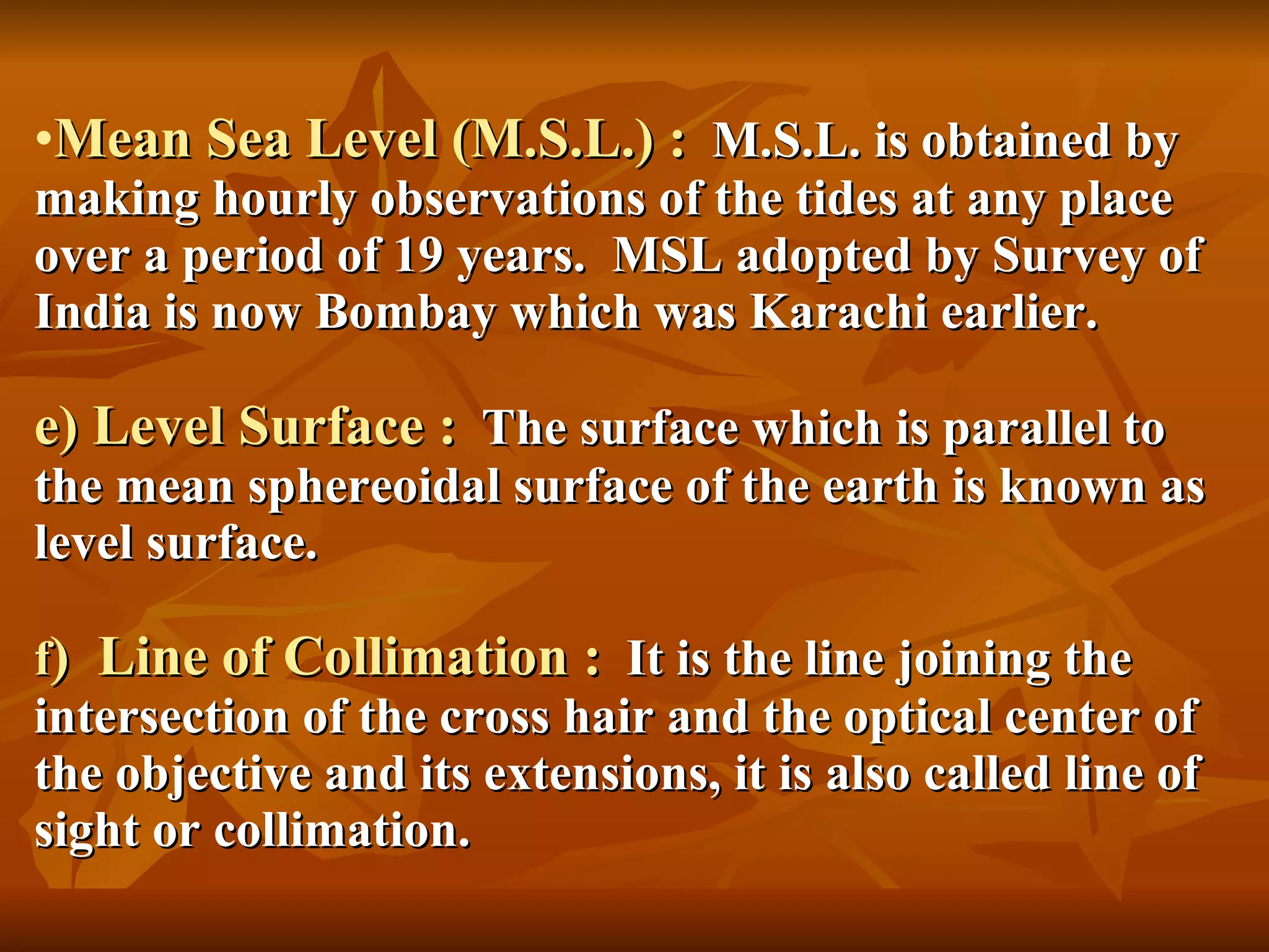 Mean Sea Level (M.S.L.) :   M.S.L. is obtained by making hourly observations of the tides at any place over a period of 19 years.  MSL adopted by Survey of India is now Bombay which was Karachi earlier. e) Level Surface :   The surface which is parallel to the mean sphereoidal surface of the earth is known as level surface. f )  Line of Collimation :   It is the line joining the intersection of the cross hair and the optical center of the objective and its extensions, it is also called line of sight or collimation. 