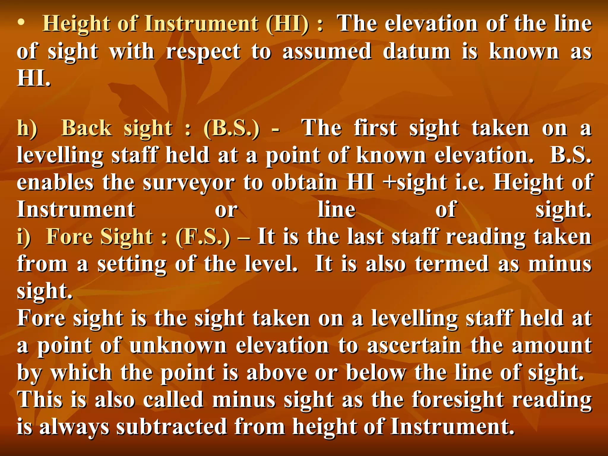Height of Instrument (HI) :   The elevation of the line of sight with respect to assumed datum is known as HI. h)  Back sight : (B.S.) -   The first sight taken on a levelling staff held at a point of known elevation.  B.S. enables the surveyor to obtain HI +sight i.e. Height of Instrument or line of sight. i)  Fore Sight : (F.S.) –  It is the last staff reading taken from a setting of the level.  It is also termed as minus sight. Fore sight is the sight taken on a levelling staff held at a point of unknown elevation to ascertain the amount by which the point is above or below the line of sight.  This is also called minus sight as the foresight reading is always subtracted from height of Instrument. 