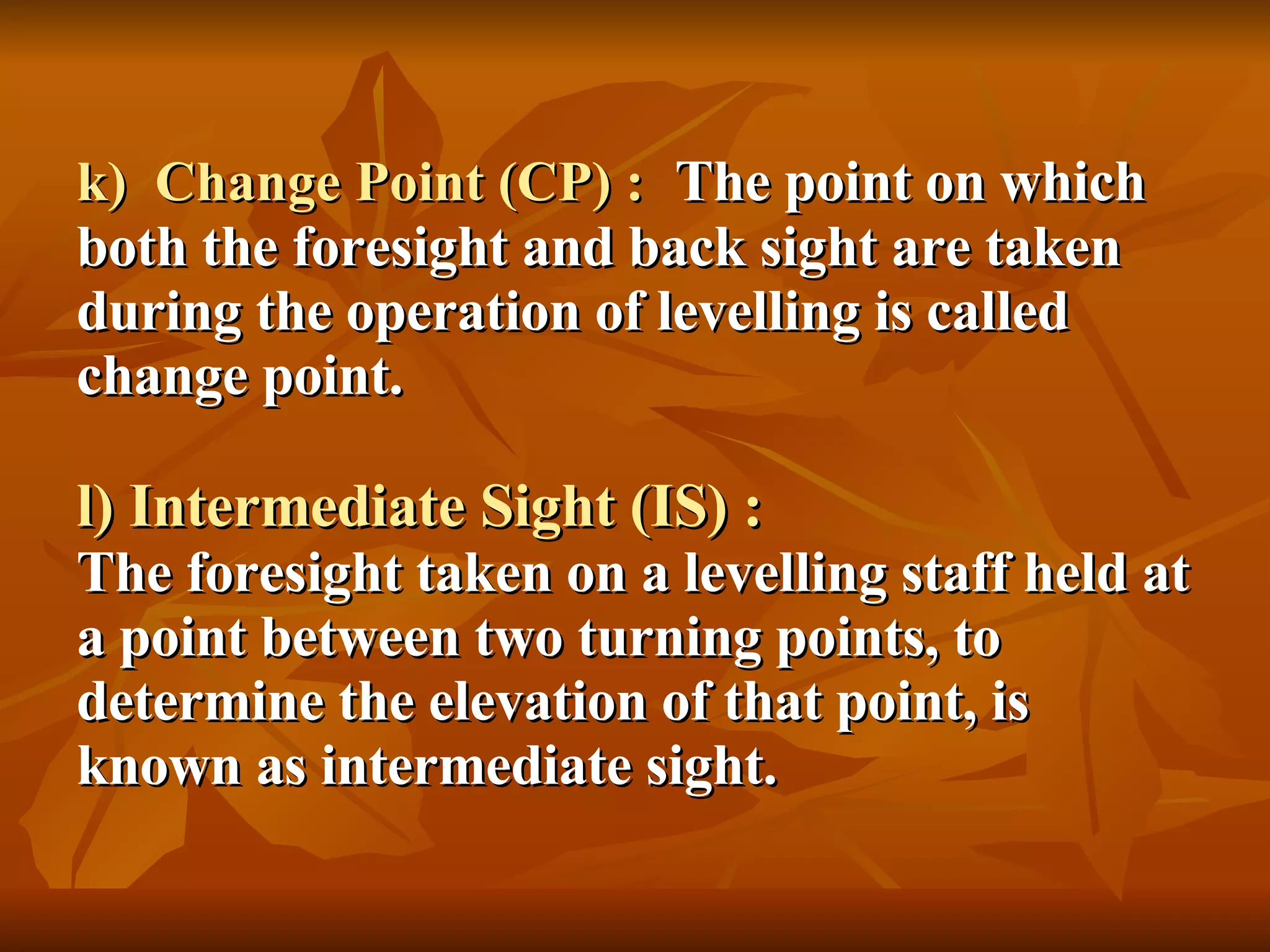 k)  Change Point (CP) :   The point on which both the foresight and back sight are taken during the operation of levelling is called change point. l) Intermediate Sight (IS) : The foresight taken on a levelling staff held at a point between two turning points, to determine the elevation of that point, is known as intermediate sight. 