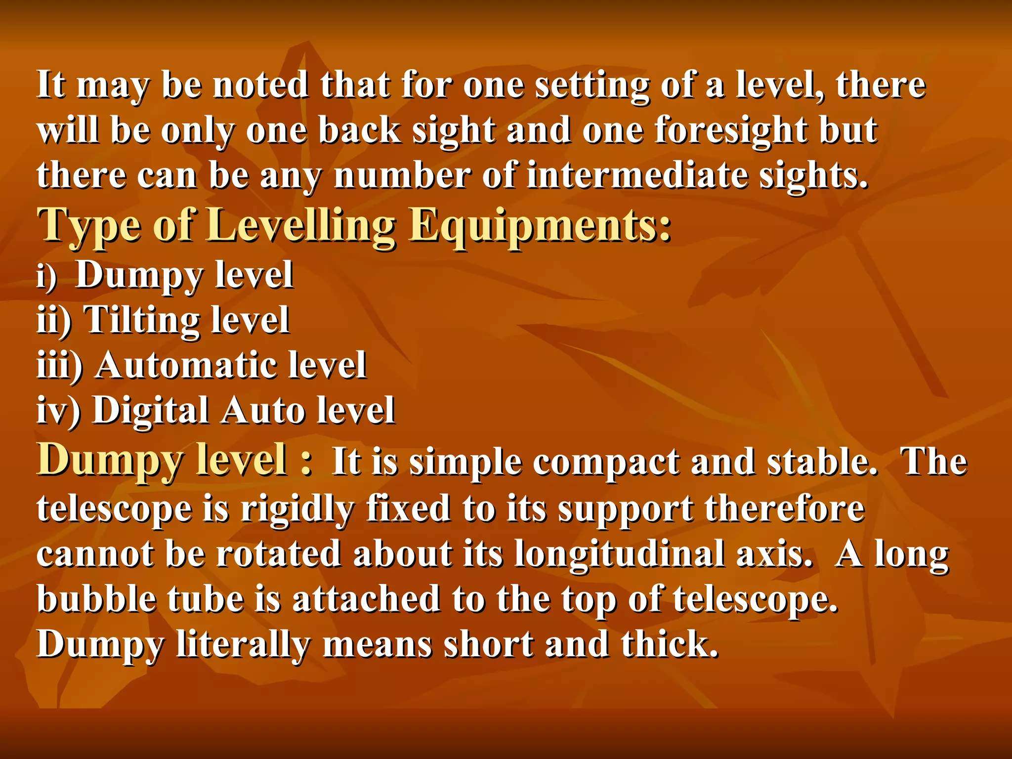 It may be noted that for one setting of a level, there will be only one back sight and one foresight but there can be any number of intermediate sights. Type of Levelling Equipments: i)  Dumpy level ii) Tilting level iii) Automatic level iv) Digital Auto level Dumpy level :   It is simple compact and stable.  The telescope is rigidly fixed to its support therefore cannot be rotated about its longitudinal axis.  A long bubble tube is attached to the top of telescope.  Dumpy literally means short and thick. 