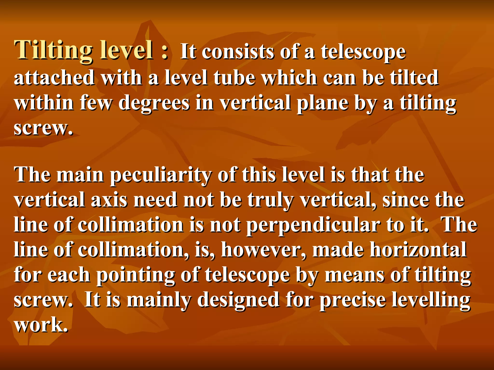 Tilting level :   It consists of a telescope attached with a level tube which can be tilted within few degrees in vertical plane by a tilting screw. The main peculiarity of this level is that the vertical axis need not be truly vertical, since the line of collimation is not perpendicular to it.  The line of collimation, is, however, made horizontal for each pointing of telescope by means of tilting screw.  It is mainly designed for precise levelling work. 