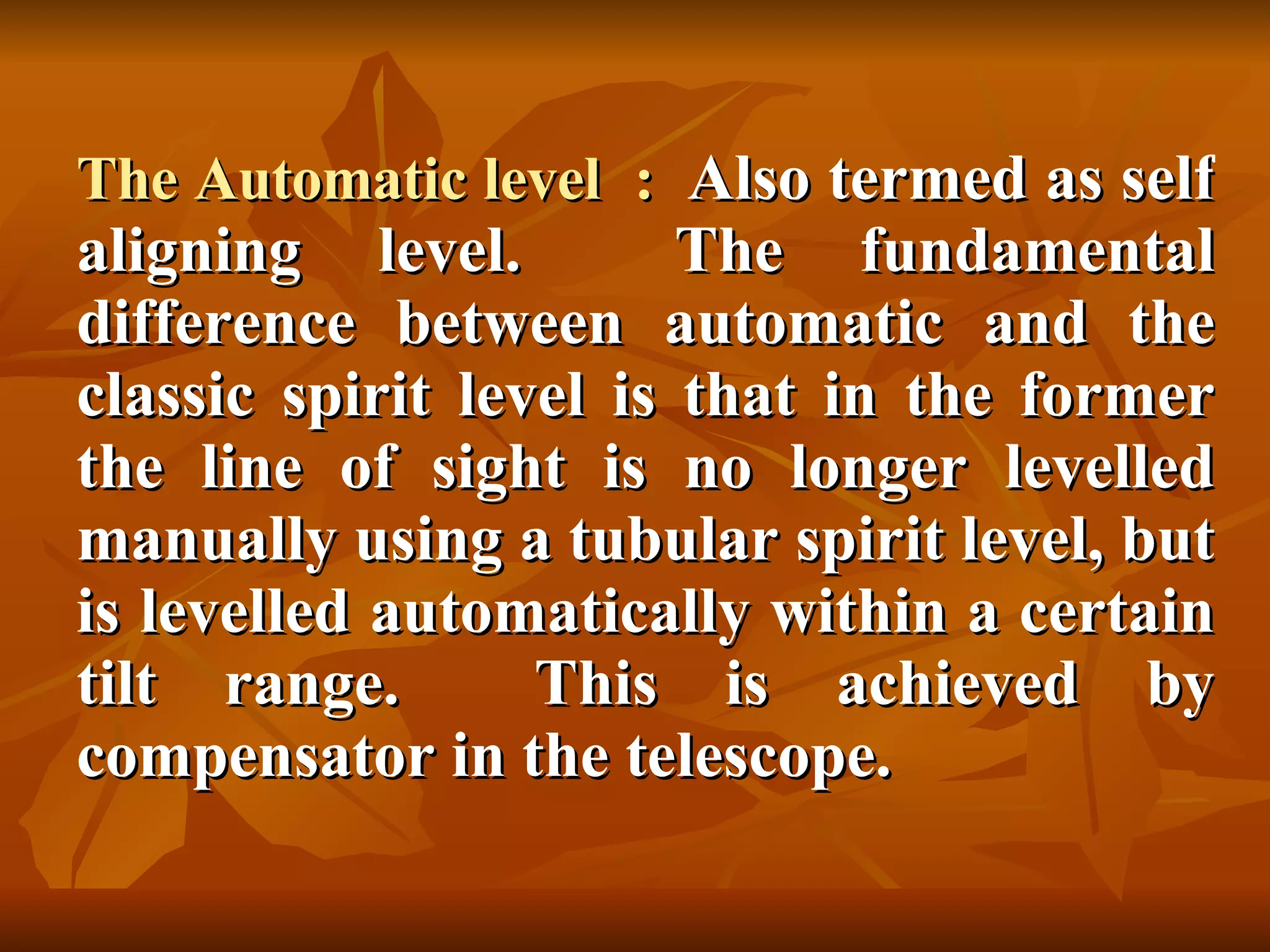 The Automatic level  :  Also termed as self aligning level.  The fundamental difference between automatic and the classic spirit level is that in the former the line of sight is no longer levelled manually using a tubular spirit level, but is levelled automatically within a certain tilt range.  This is achieved by compensator in the telescope. 