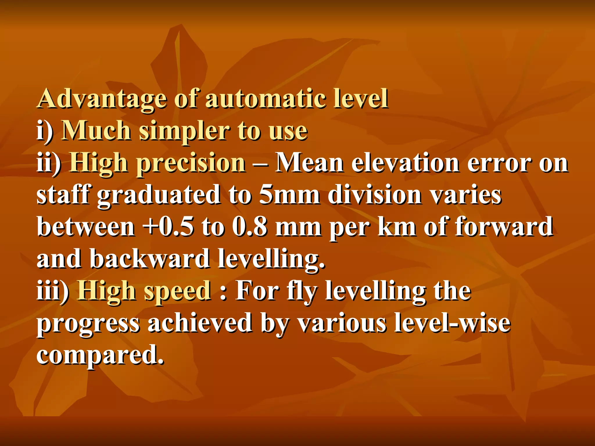 Advantage of automatic level i)  Much simpler to use ii)  High precision  – Mean elevation error on staff graduated to 5mm division varies between +0.5 to 0.8 mm per km of forward and backward levelling. iii)  High speed  : For fly levelling the progress achieved by various level-wise compared. 