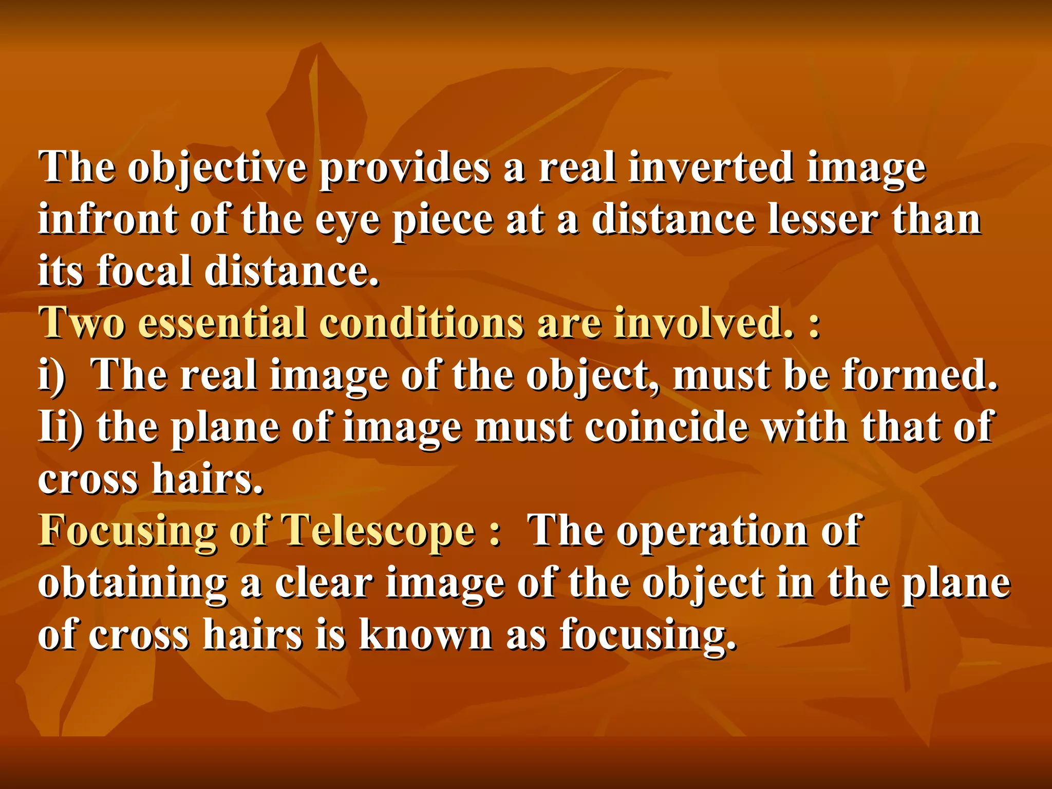 The objective provides a real inverted image infront of the eye piece at a distance lesser than its focal distance. Two essential conditions are involved. :  i)  The real image of the object, must be formed. Ii) the plane of image must coincide with that of cross hairs. Focusing of Telescope :  The operation of obtaining a clear image of the object in the plane of cross hairs is known as focusing. 