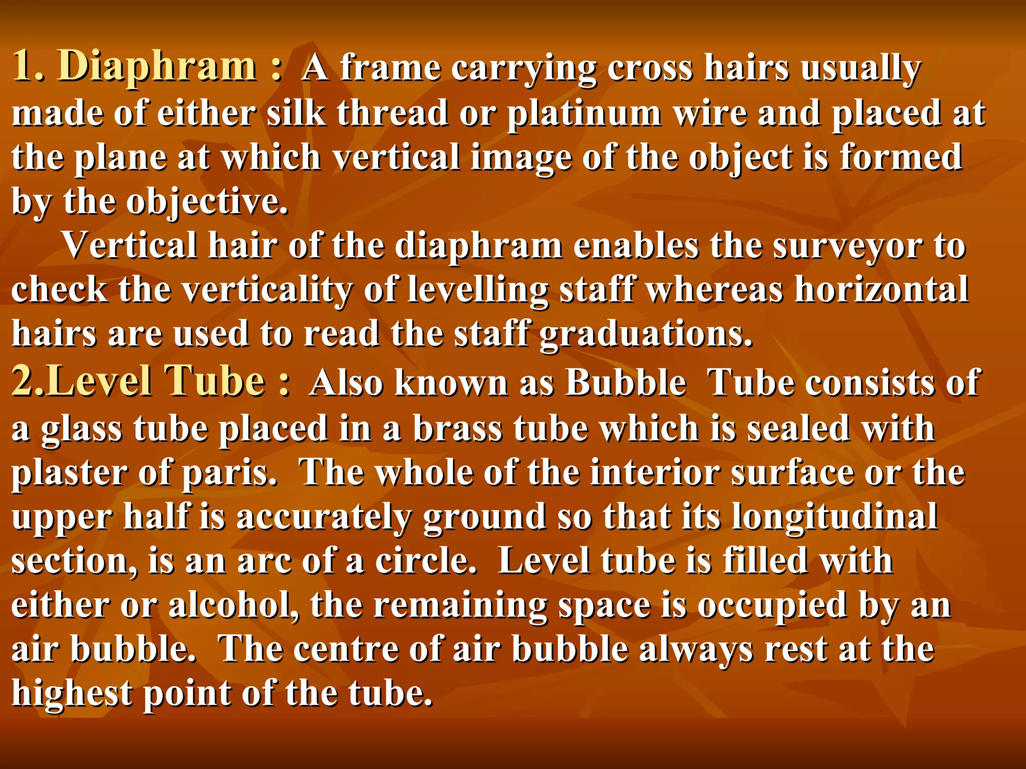 1. Diaphram :   A frame carrying cross hairs usually made of either silk thread or platinum wire and placed at the plane at which vertical image of the object is formed by the objective.   Vertical hair of the diaphram enables the surveyor to check the verticality of levelling staff whereas horizontal hairs are used to read the staff graduations. 2.Level Tube :   Also known as Bubble  Tube consists of a glass tube placed in a brass tube which is sealed with plaster of paris.  The whole of the interior surface or the upper half is accurately ground so that its longitudinal section, is an arc of a circle.  Level tube is filled with either or alcohol, the remaining space is occupied by an air bubble.  The centre of air bubble always rest at the highest point of the tube. 