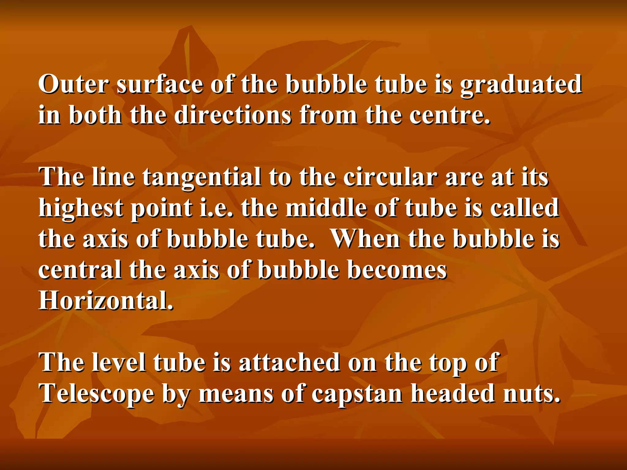 Outer surface of the bubble tube is graduated in both the directions from the centre. The line tangential to the circular are at its highest point i.e. the middle of tube is called the axis of bubble tube.  When the bubble is central the axis of bubble becomes Horizontal. The level tube is attached on the top of Telescope by means of capstan headed nuts. 