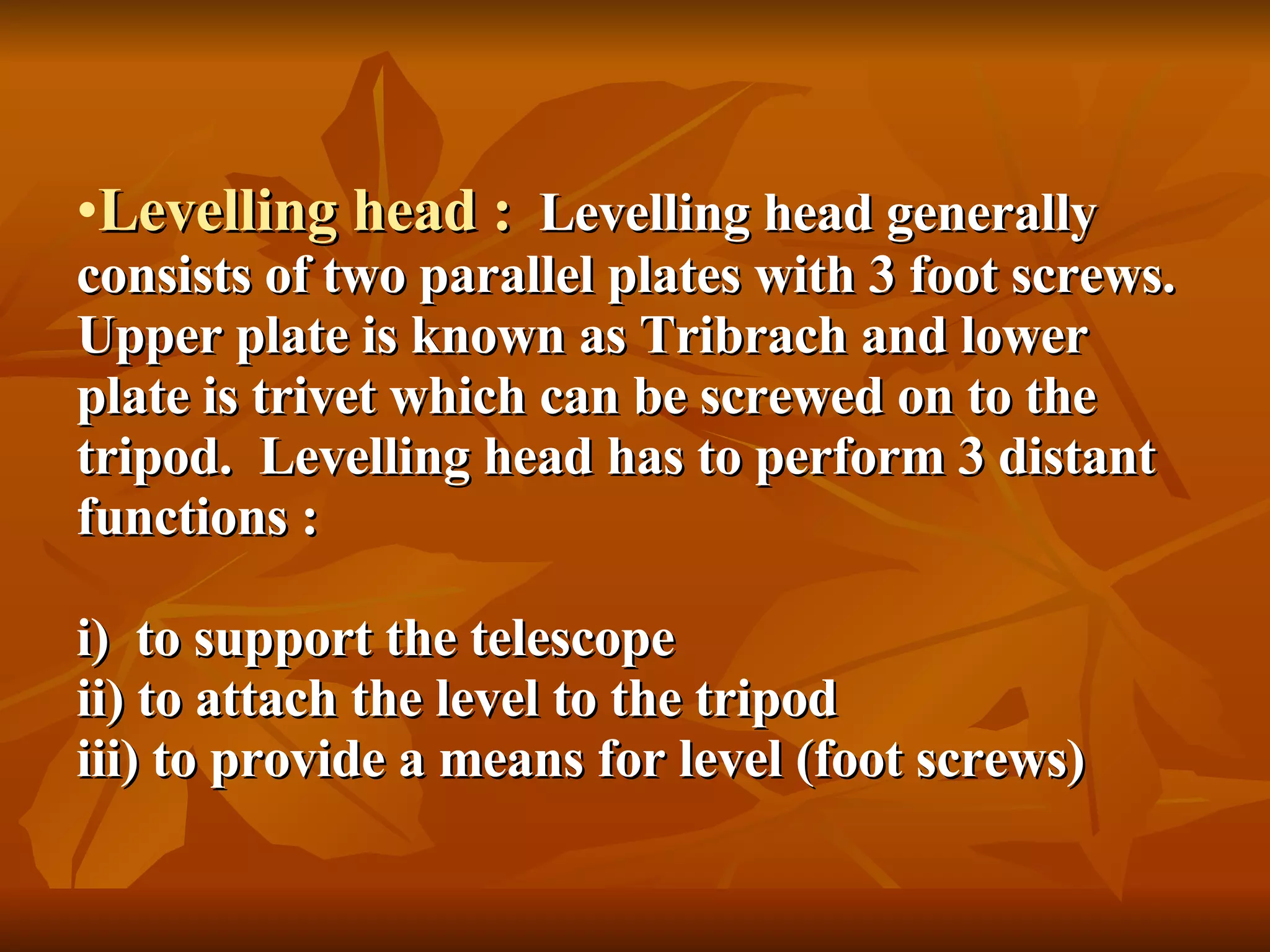 Levelling head :   Levelling head generally consists of two parallel plates with 3 foot screws.  Upper plate is known as Tribrach and lower plate is trivet which can be screwed on to the tripod.  Levelling head has to perform 3 distant functions : i)  to support the telescope ii) to attach the level to the tripod iii) to provide a means for level (foot screws) 