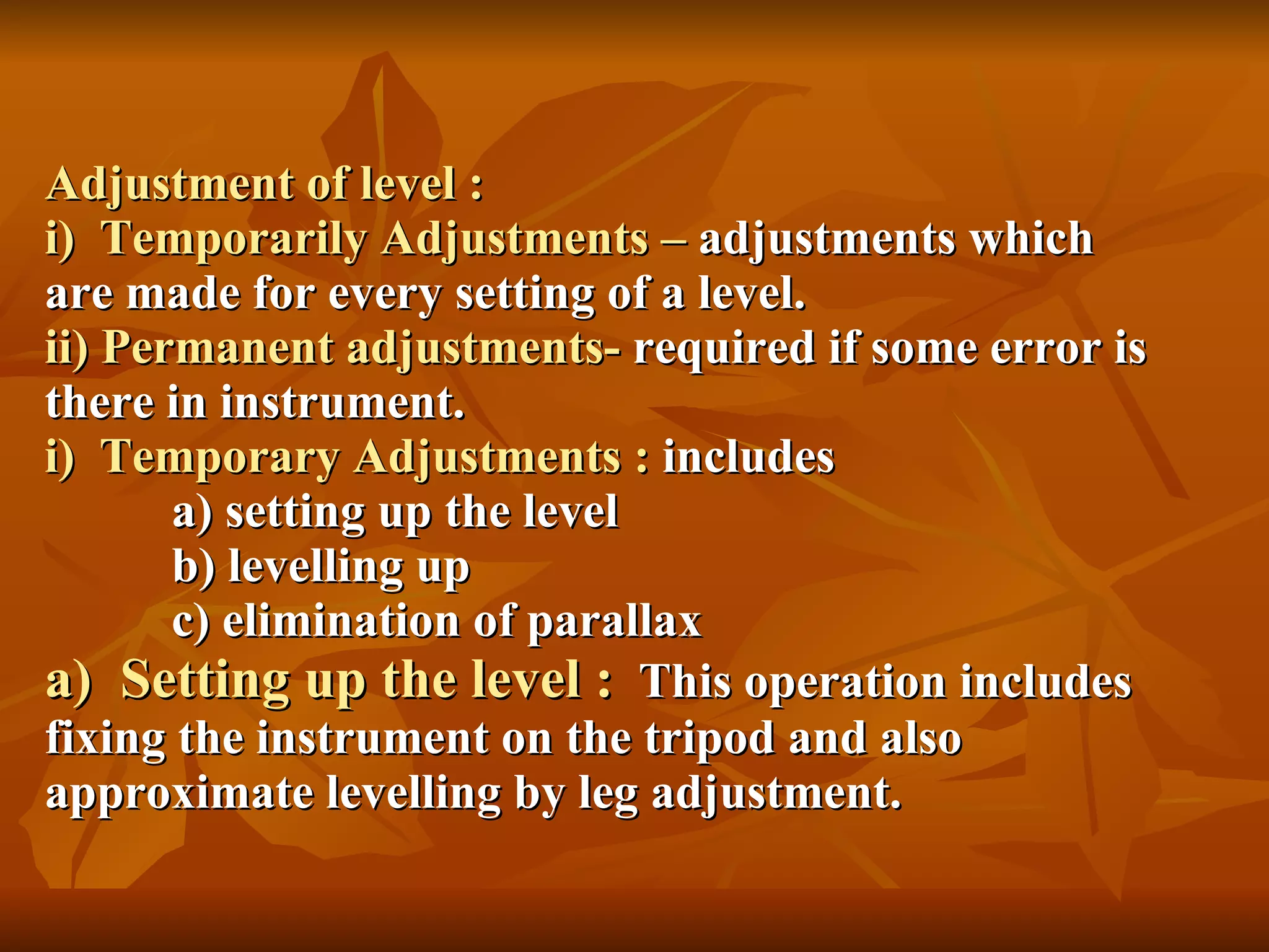Adjustment of level : i)  Temporarily Adjustments –  adjustments which  are made for every setting of a level. ii) Permanent adjustments-  required if some error is there in instrument.  i)  Temporary Adjustments :  includes a) setting up the level b) levelling up c) elimination of parallax a)  Setting up the level :   This operation includes fixing the instrument on the tripod and also approximate levelling by leg adjustment. 