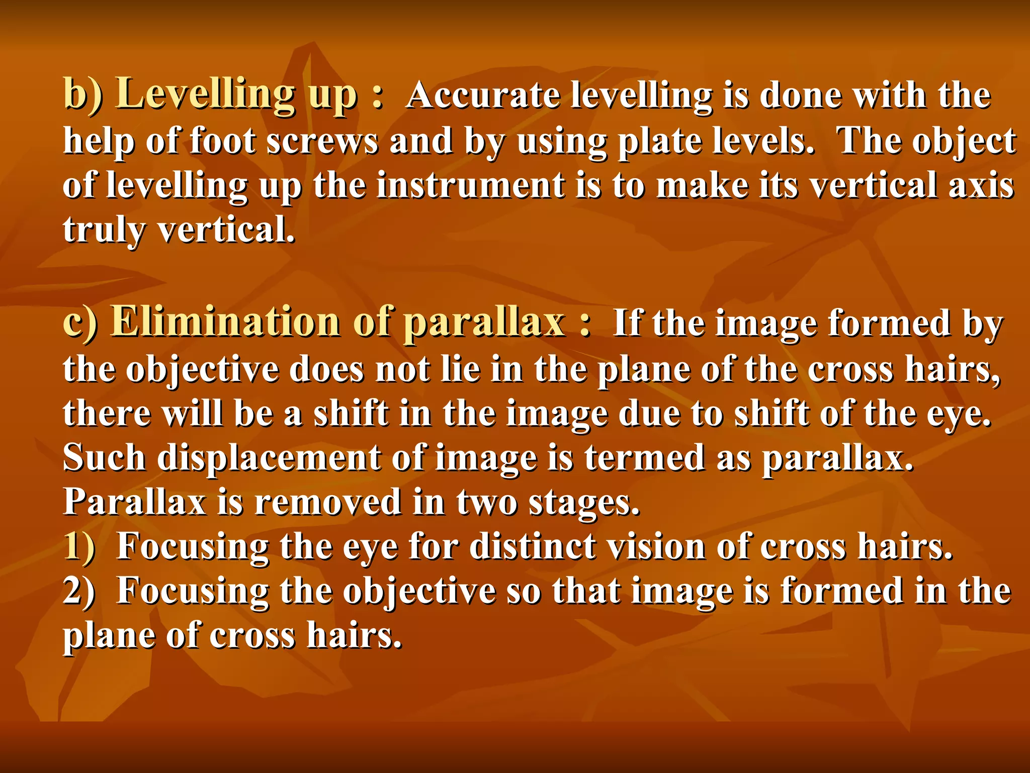 b) Levelling up :   Accurate levelling is done with the help of foot screws and by using plate levels.  The object of levelling up the instrument is to make its vertical axis truly vertical. c) Elimination of parallax :   If the image formed by the objective does not lie in the plane of the cross hairs,  there will be a shift in the image due to shift of the eye.  Such displacement of image is termed as parallax.  Parallax is removed in two stages. 1)  Focusing the eye for distinct vision of cross hairs. 2)  Focusing the objective so that image is formed in the plane of cross hairs. 