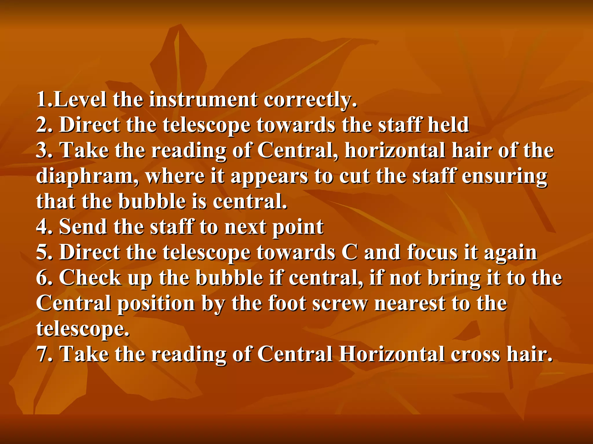 Level the instrument correctly. 2. Direct the telescope towards the staff held 3. Take the reading of Central, horizontal hair of the diaphram, where it appears to cut the staff ensuring that the bubble is central. 4. Send the staff to next point 5. Direct the telescope towards C and focus it again 6. Check up the bubble if central, if not bring it to the Central position by the foot screw nearest to the telescope. 7. Take the reading of Central Horizontal cross hair. 