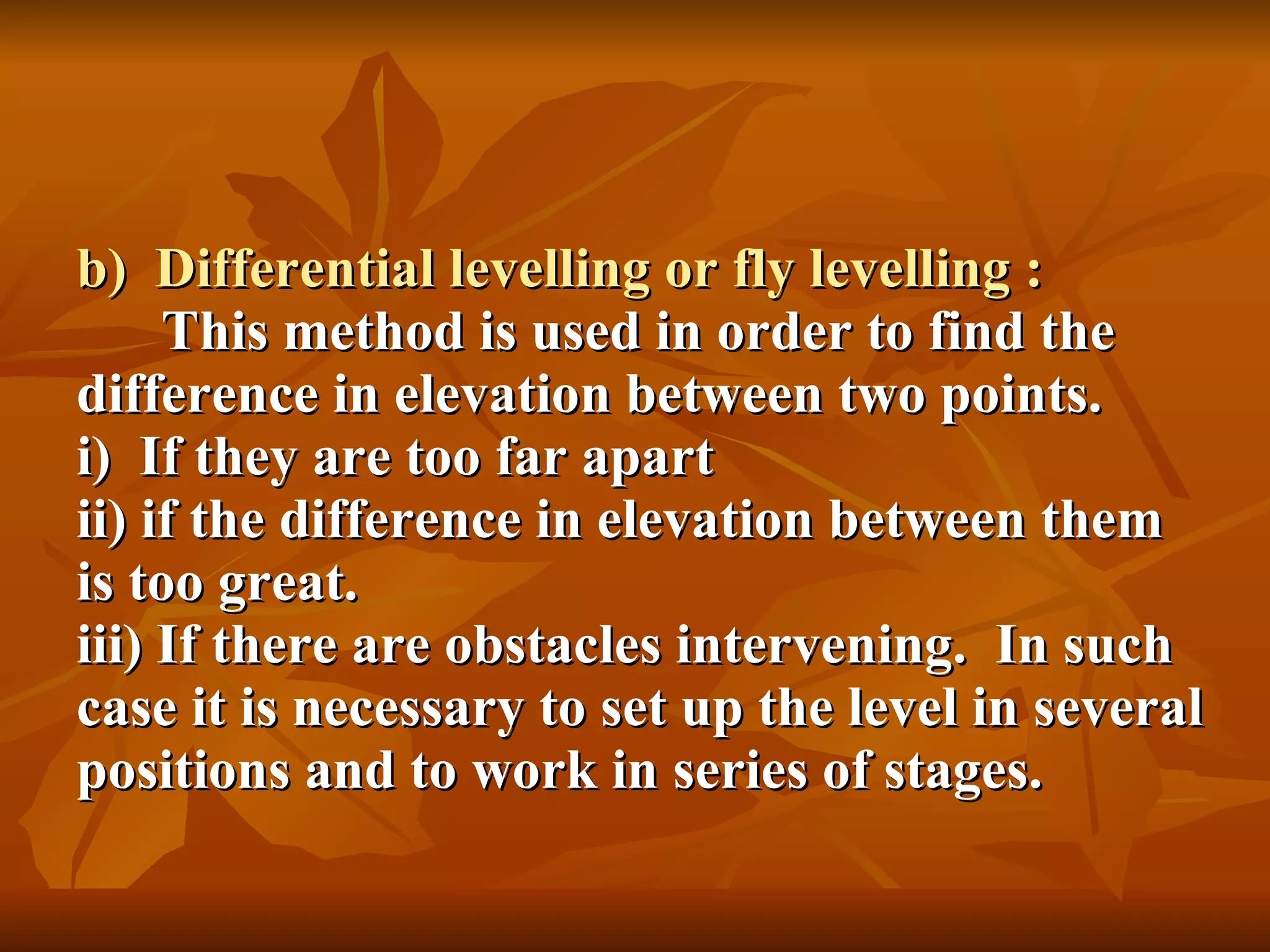 b)  Differential levelling or fly levelling :   This method is used in order to find the difference in elevation between two points. i)  If they are too far apart ii) if the difference in elevation between them is too great. iii) If there are obstacles intervening.  In such case it is necessary to set up the level in several positions and to work in series of stages. 