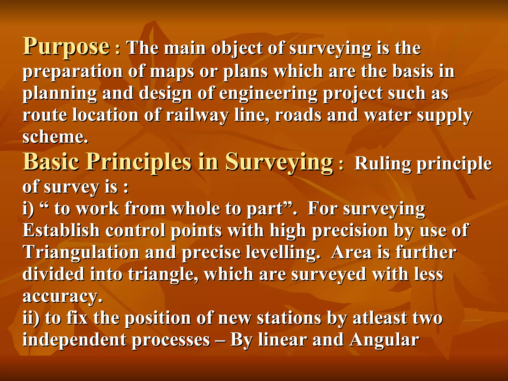 Purpose  :  The main object of surveying is the preparation of maps or plans which are the basis in planning and design of engineering project such as route location of railway line, roads and water supply scheme. Basic Principles in Surveying  :  Ruling principle of survey is : i) “ to work from whole to part”.  For surveying Establish control points with high precision by use of Triangulation and precise levelling.  Area is further divided into triangle, which are surveyed with less accuracy. ii) to fix the position of new stations by atleast two independent processes – By linear and Angular 