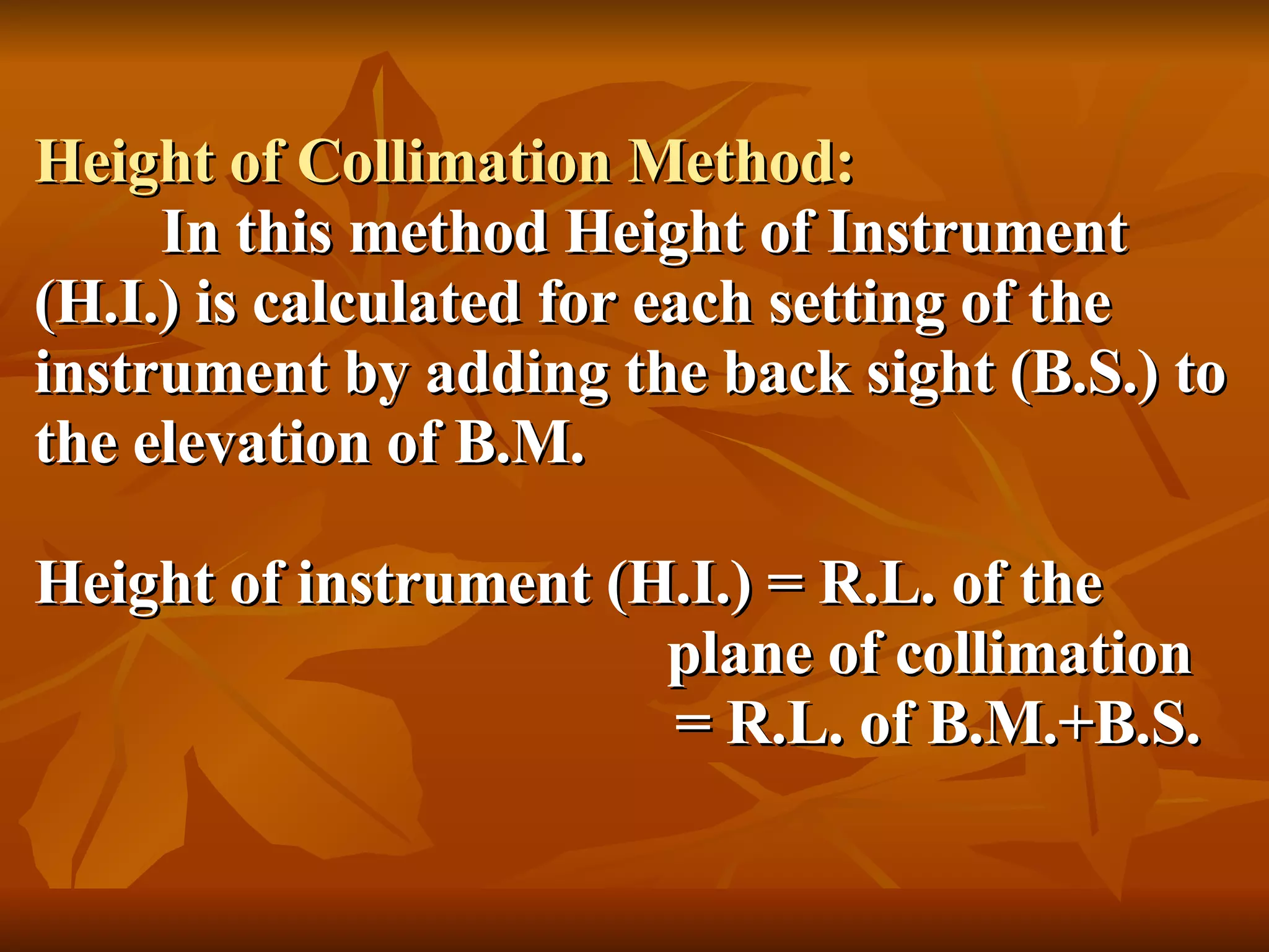 Height of Collimation Method: In this method Height of Instrument (H.I.) is calculated for each setting of the instrument by adding the back sight (B.S.) to the elevation of B.M. Height of instrument (H.I.) = R.L. of the    plane of collimation   = R.L. of B.M.+B.S. 