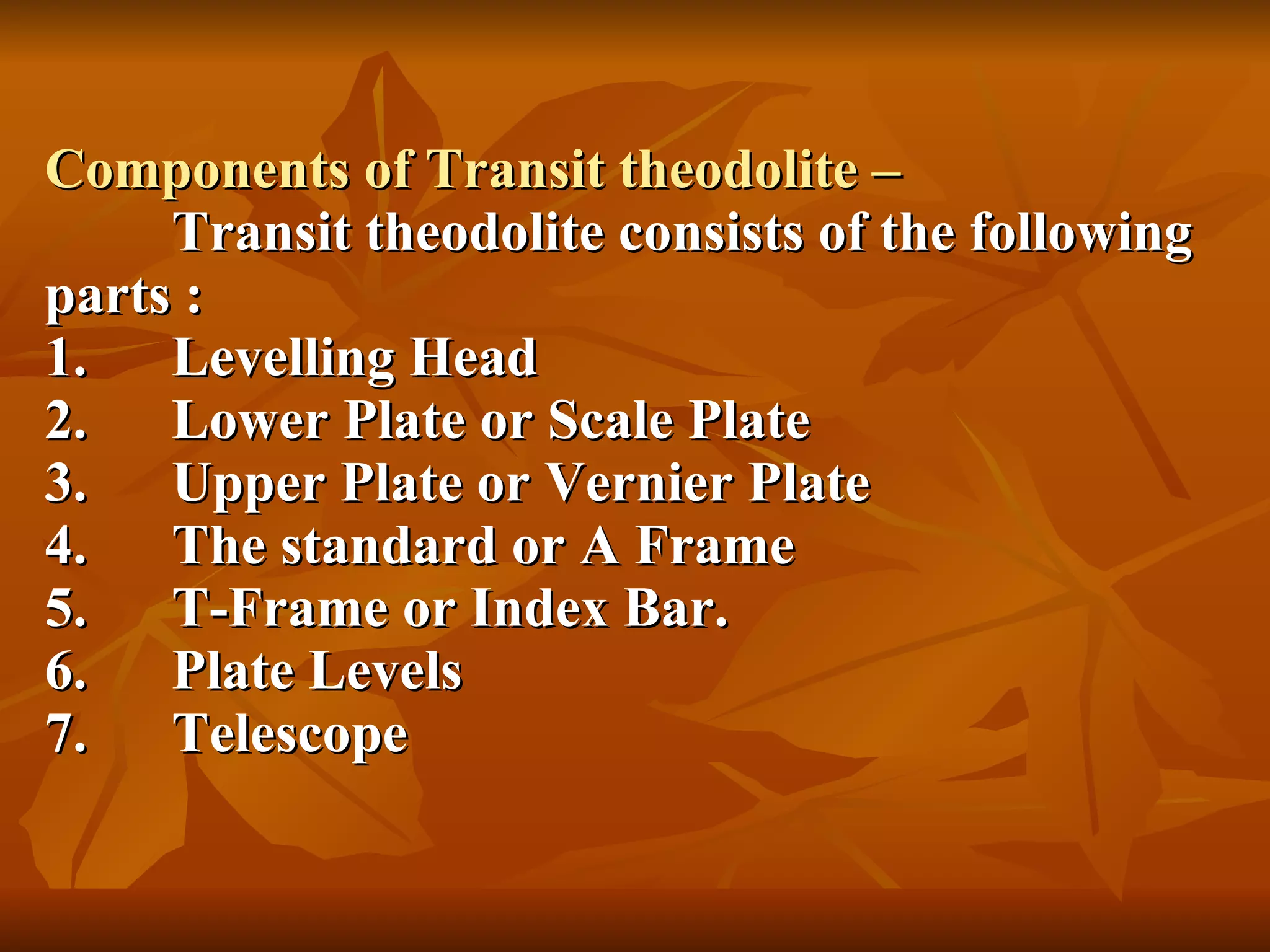 Components of Transit theodolite – Transit theodolite consists of the following parts : 1. Levelling Head 2. Lower Plate or Scale Plate 3. Upper Plate or Vernier Plate 4. The standard or A Frame 5. T-Frame or Index Bar. 6. Plate Levels 7. Telescope 