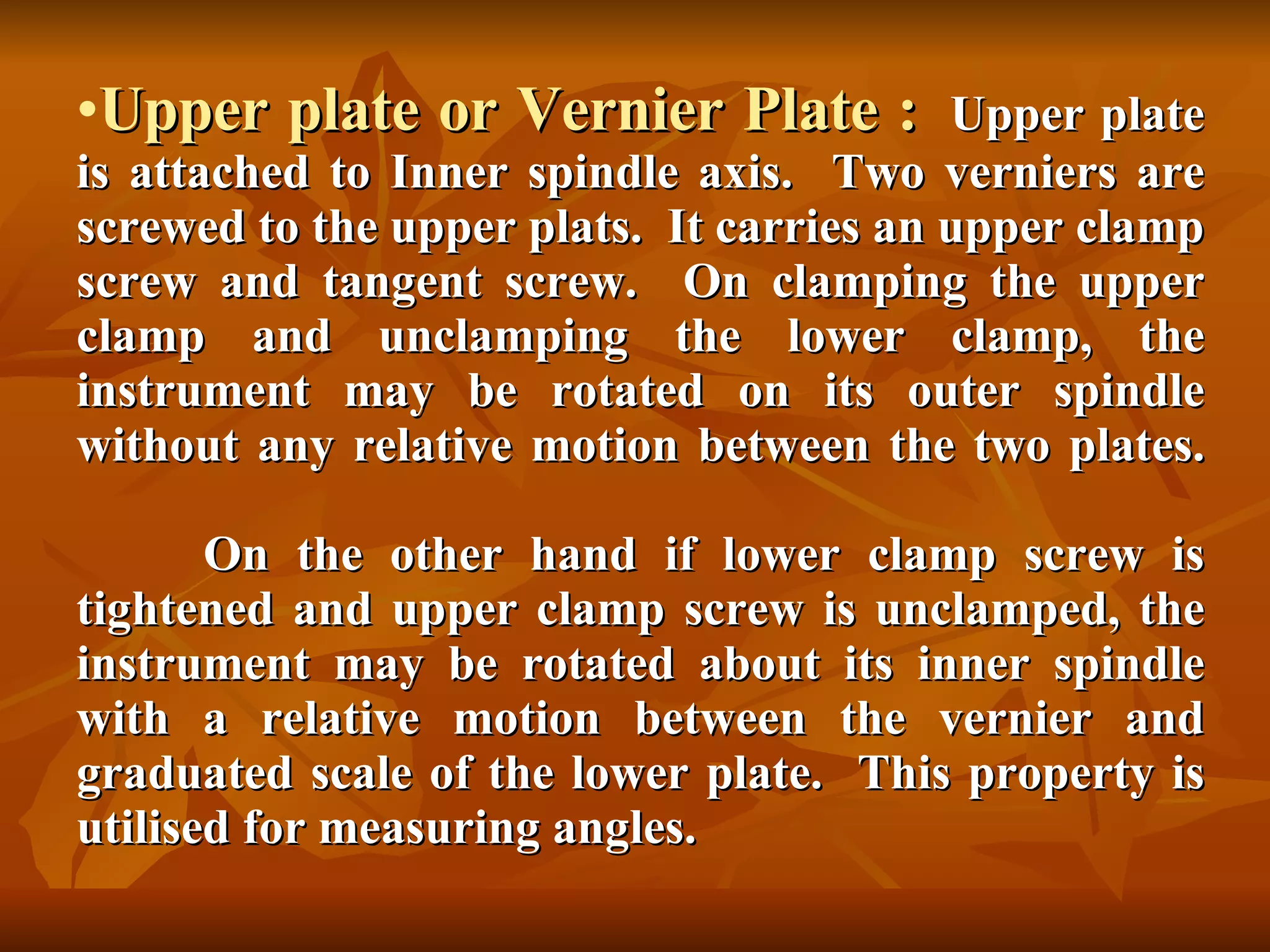 Upper plate or Vernier Plate :   Upper plate is attached to Inner spindle axis.  Two verniers are screwed to the upper plats.  It carries an upper clamp screw and tangent screw.  On clamping the upper clamp and unclamping the lower clamp, the instrument may be rotated on its outer spindle without any relative motion between the two plates. On the other hand if lower clamp screw is tightened and upper clamp screw is unclamped, the instrument may be rotated about its inner spindle with a relative motion between the vernier and graduated scale of the lower plate.  This property is utilised for measuring angles. 