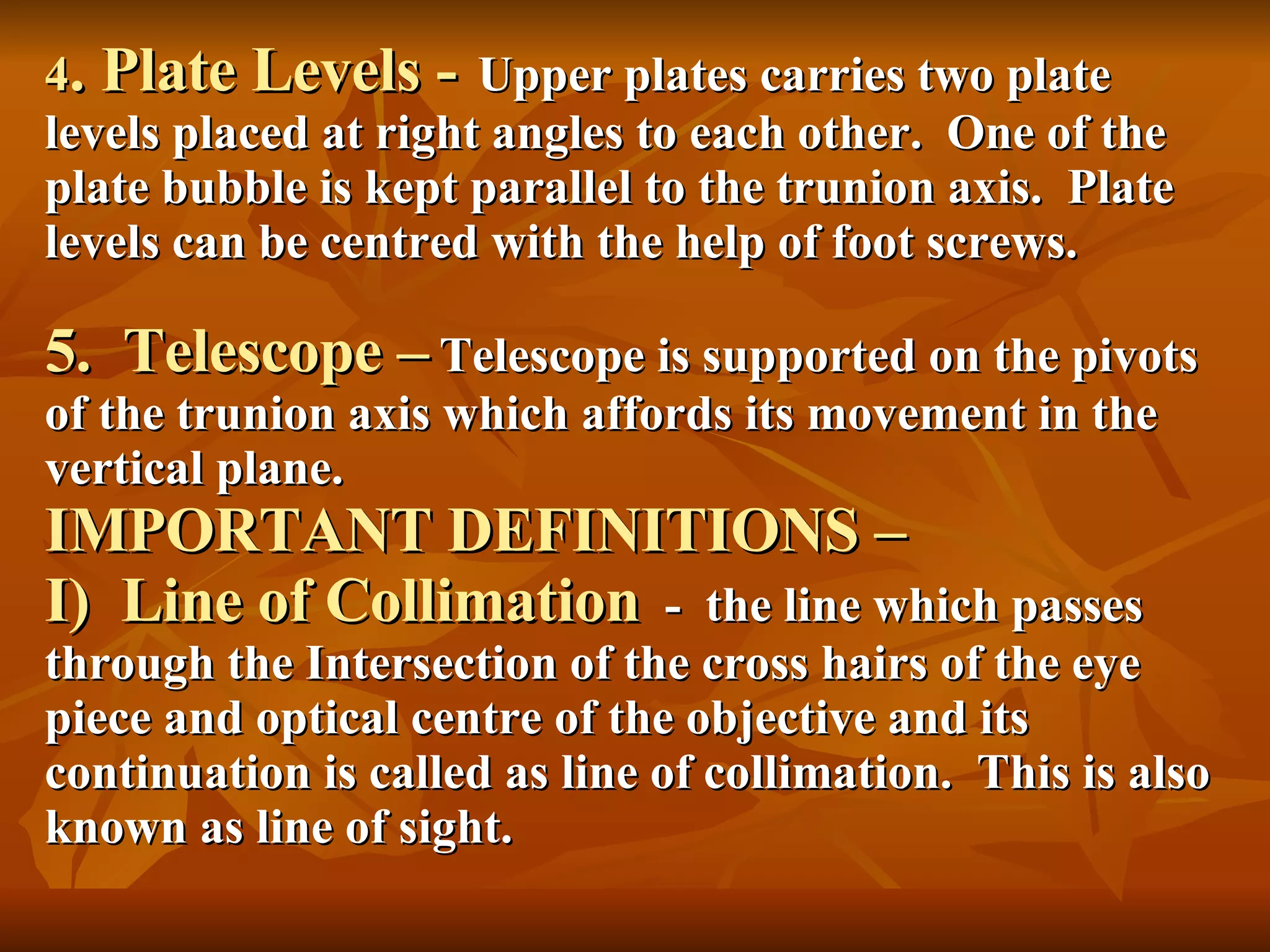 4 . Plate Levels -   Upper plates carries two plate   levels placed at right angles to each other.  One of the plate bubble is kept parallel to the trunion axis.  Plate levels can be centred with the help of foot screws. 5.  Telescope –   Telescope is supported on the pivots of the trunion axis which affords its movement in the vertical plane. IMPORTANT DEFINITIONS – I)  Line of Collimation   -  the line which passes through the Intersection of the cross hairs of the eye piece and optical centre of the objective and its continuation is called as line of collimation.  This is also known as line of sight. 