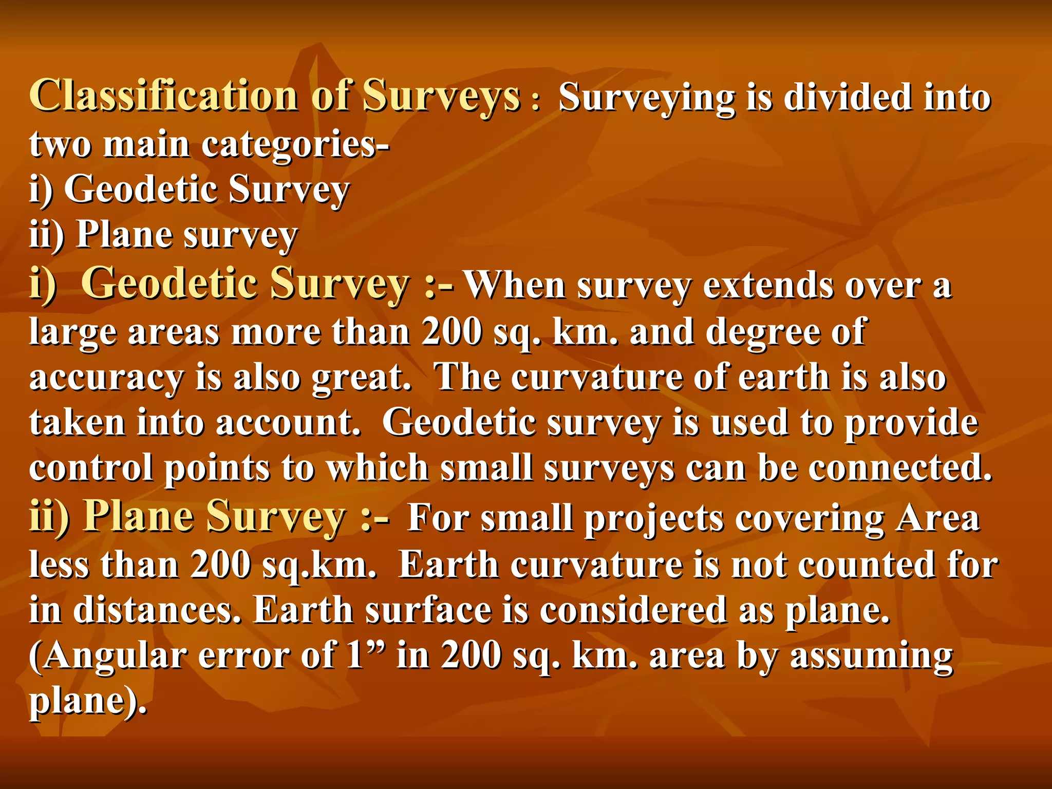 Classification of Surveys  :  Surveying is divided into two main categories- i) Geodetic Survey ii) Plane survey i)  Geodetic Survey :-   When survey extends over a large areas more than 200 sq. km. and degree of accuracy is also great.  The curvature of earth is also taken into account.  Geodetic survey is used to provide control points to which small surveys can be connected. ii) Plane Survey :-   For small projects covering Area less than 200 sq.km.  Earth curvature is not counted for in distances. Earth surface is considered as plane.  (Angular error of 1” in 200 sq. km. area by assuming plane). 