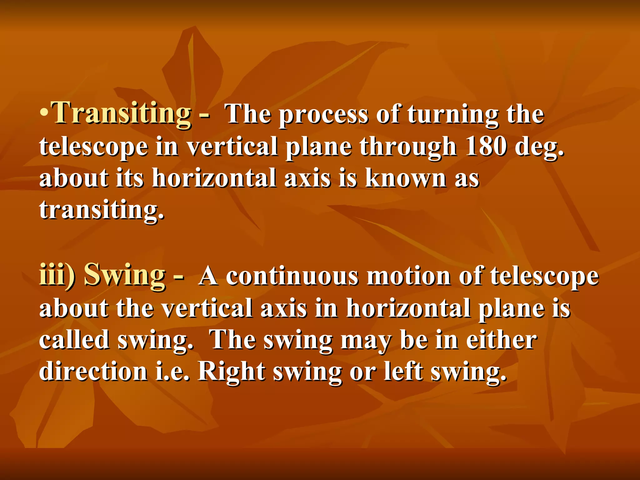 Transiting -   The process of turning the telescope in vertical plane through 180 deg. about its horizontal axis is known as transiting. iii) Swing -   A continuous motion of telescope about the vertical axis in horizontal plane is called swing.  The swing may be in either direction i.e. Right swing or left swing. 