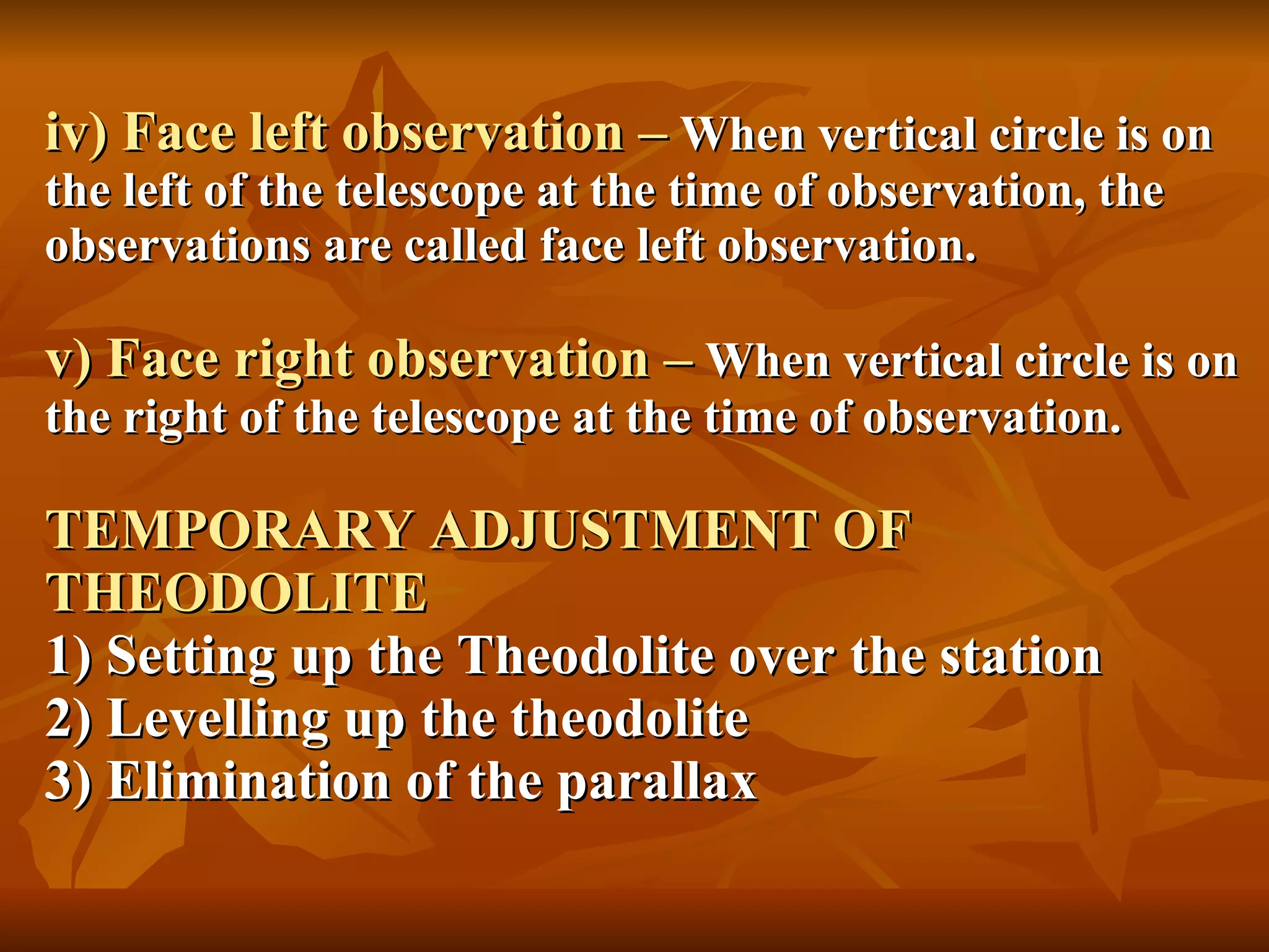 iv) Face left observation –   When vertical circle is on the left of the telescope at the time of observation, the observations are called face left observation. v) Face right observation –   When vertical circle is on the right of the telescope at the time of observation. TEMPORARY ADJUSTMENT OF  THEODOLITE 1) Setting up the Theodolite over the station 2) Levelling up the theodolite 3) Elimination of the parallax 