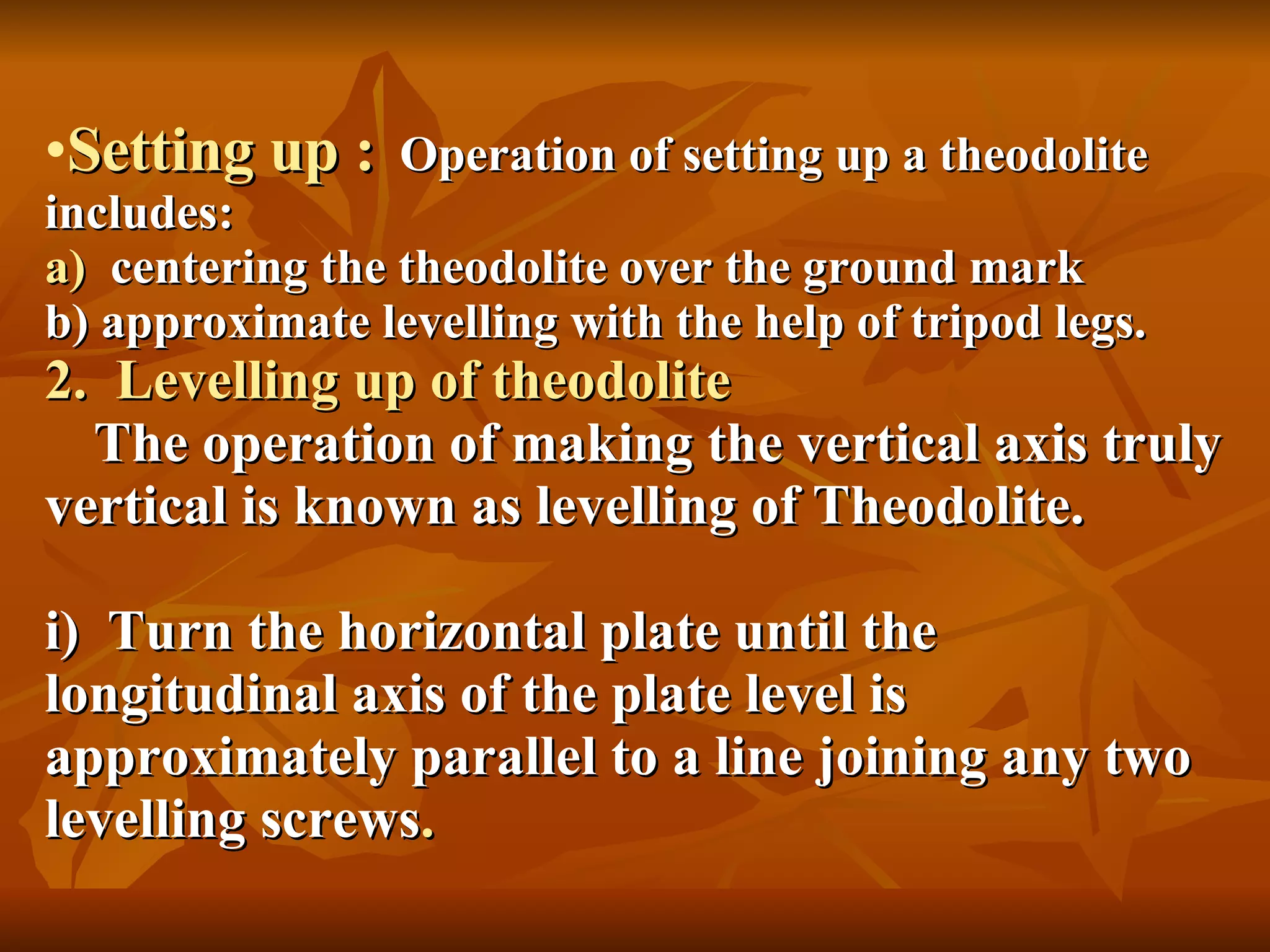 Setting up :   Operation of setting up a theodolite includes: a)  centering the theodolite over the ground mark b) approximate levelling with the help of tripod legs. 2.  Levelling up of theodolite   The operation of making the vertical axis truly vertical is known as levelling of Theodolite. i)  Turn the horizontal plate until the longitudinal axis of the plate level is approximately parallel to a line joining any two levelling screws . 