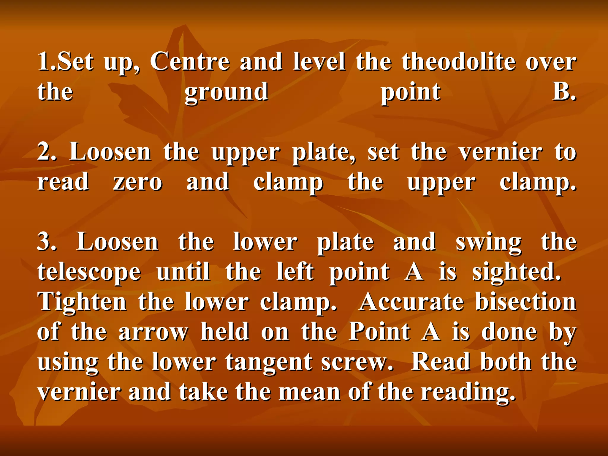 Set up, Centre and level the theodolite over the ground point B. 2. Loosen the upper plate, set the vernier to read zero and clamp the upper clamp. 3. Loosen the lower plate and swing the telescope until the left point A is sighted.  Tighten the lower clamp.  Accurate bisection of the arrow held on the Point A is done by using the lower tangent screw.  Read both the vernier and take the mean of the reading. 