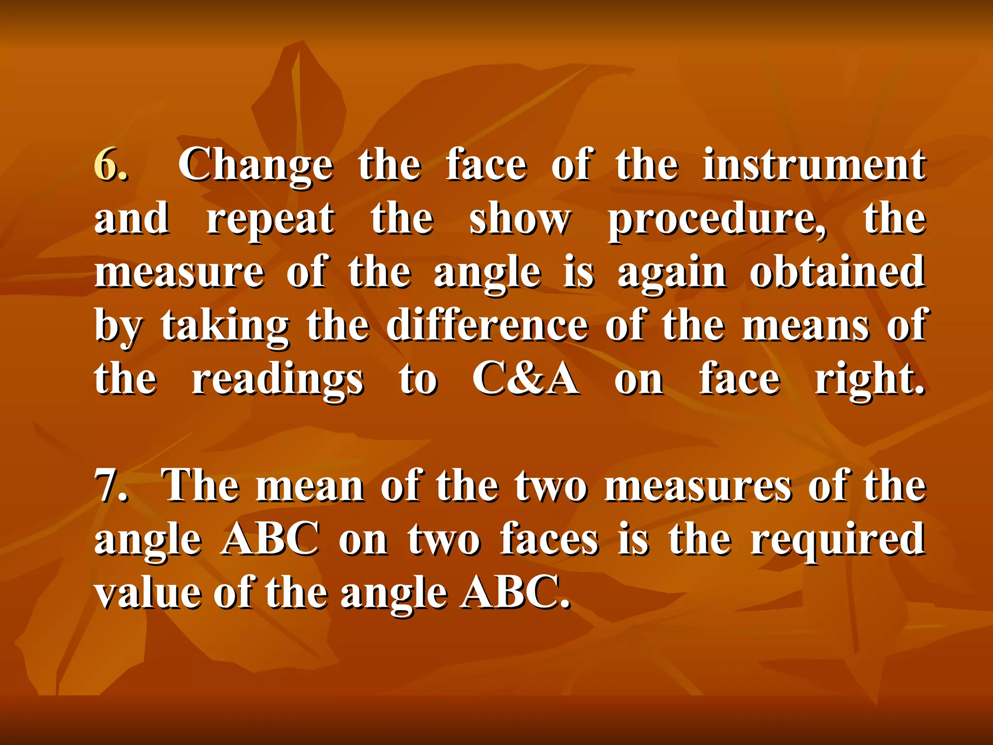 6.  Change the face of the instrument and repeat the show procedure, the measure of the angle is again obtained by taking the difference of the means of the readings to C&A on face right. 7.  The mean of the two measures of the angle ABC on two faces is the required value of the angle ABC. 