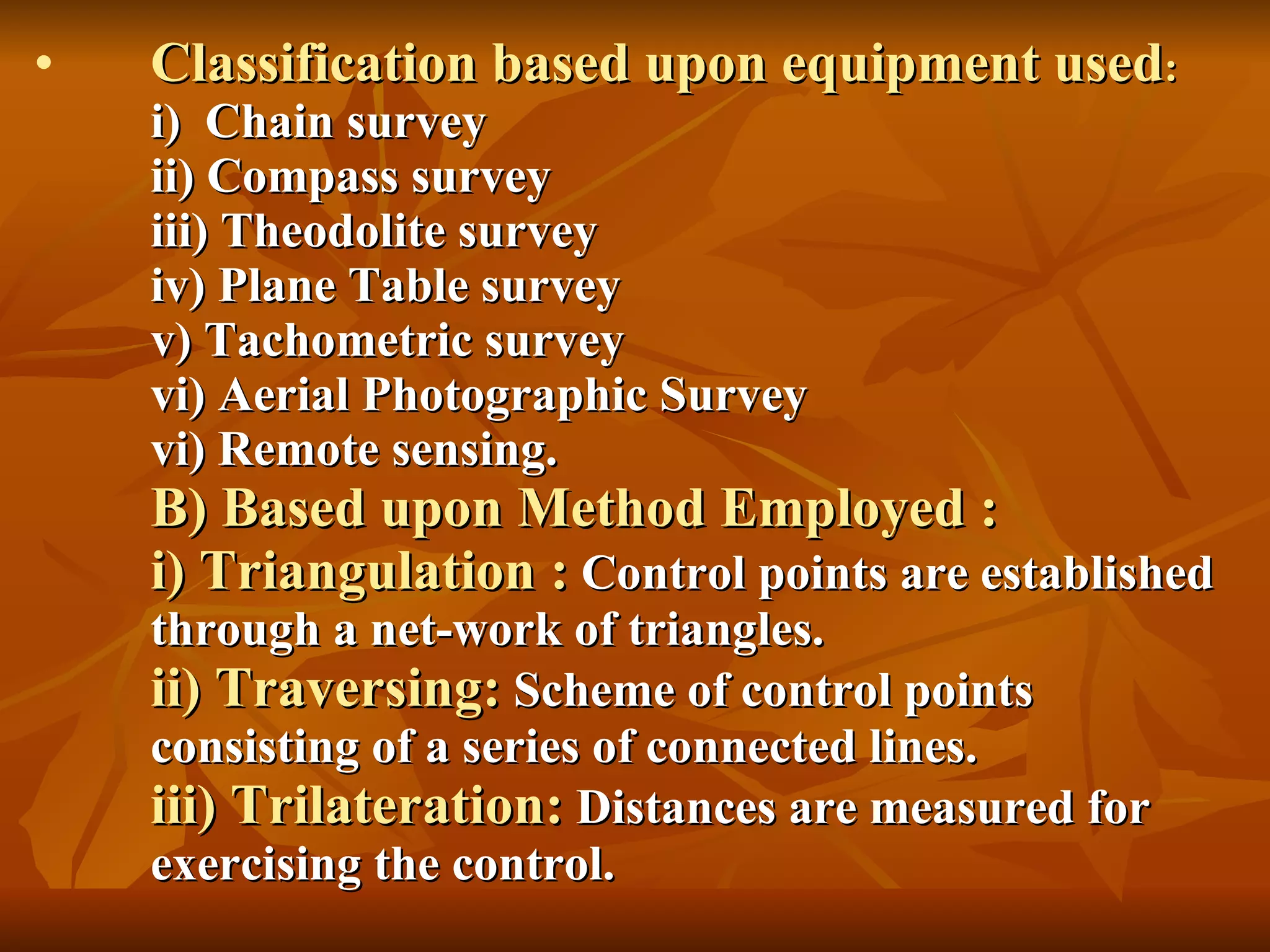 Classification based upon equipment used : i)  Chain survey ii) Compass survey iii) Theodolite survey iv) Plane Table survey v) Tachometric survey vi) Aerial Photographic Survey vi) Remote sensing. B) Based upon Method Employed : i) Triangulation :  Control points are established through a net-work of triangles. ii) Traversing:  Scheme of control points consisting of a series of connected lines. iii) Trilateration:  Distances are measured for exercising the control. 