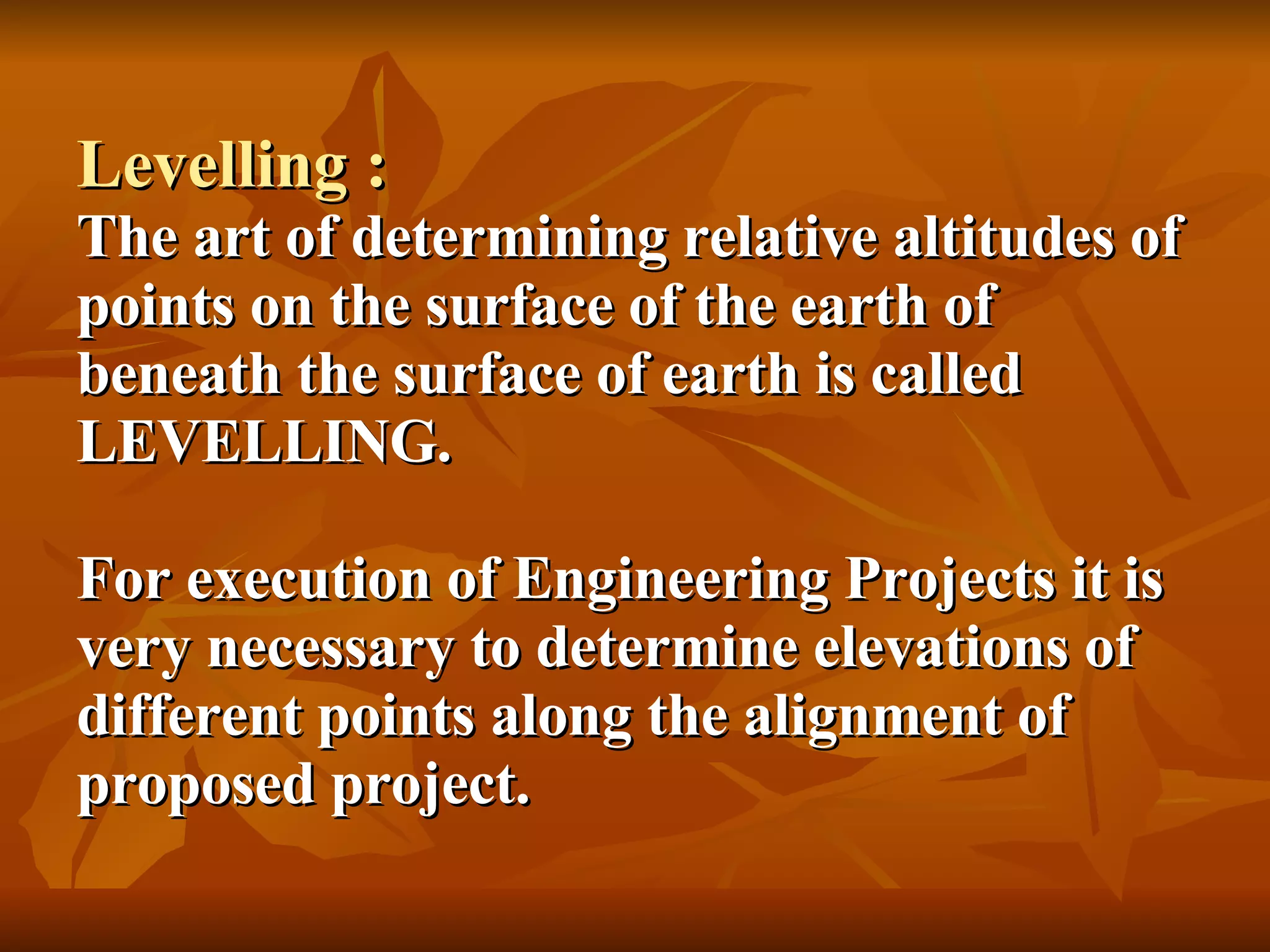 Levelling : The art of determining relative altitudes of points on the surface of the earth of beneath the surface of earth is called LEVELLING. For execution of Engineering Projects it is very necessary to determine elevations of different points along the alignment of proposed project. 